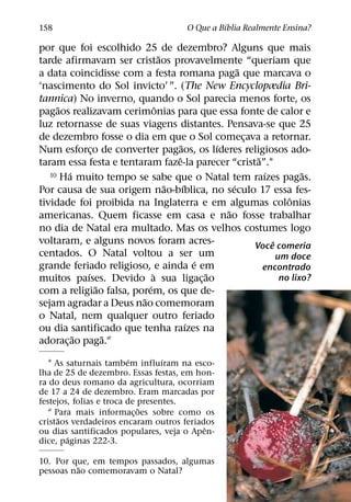 ´
158                                     O Que a Bıblia Realmente Ensina?

por que foi escolhido 25 de dezembro? Alguns que mais
                                ˜
tarde afirmavam ser cristaos provavelmente “queriam que
                                                      ˜
a data coincidisse com a festa romana paga que marcava o
‘nascimento do Sol invicto’ ”. (The New Encyclopædia Bri-
tannica) No inverno, quando o Sol parecia menos forte, os
     ˜                        ˆ
pagaos realizavam cerimonias para que essa fonte de calor e
luz retornasse de suas viagens distantes. Pensava-se que 25
de dezembro fosse o dia em que o Sol comecava a retornar.
                                                        ¸
                                      ˜         ´
Num esforco de converter pagaos, os lıderes religiosos ado-
              ¸
                                    ˆ                      ˜
taram essa festa e tentaram faze-la parecer “crista”.1
        ´
   10 Ha muito tempo se sabe que o Natal tem raızes pagas.   ´          ˜
                                  ˜     ´           ´
Por causa de sua origem nao-bıblica, no seculo 17 essa fes-
                                                                    ˆ
tividade foi proibida na Inglaterra e em algumas colonias
                                                  ˜
americanas. Quem ficasse em casa e nao fosse trabalhar
no dia de Natal era multado. Mas os velhos costumes logo
voltaram, e alguns novos foram acres-                          ˆ
                                                          Voce comeria
centados. O Natal voltou a ser um                                um doce
                                            ´
grande feriado religioso, e ainda e em                       encontrado
            ´               `                 ˜
muitos paıses. Devido a sua ligac¸ ao                             no lixo?
                ˜         ´
com a religiao falsa, porem, os que de-
                        ˜
sejam agradar a Deus nao comemoram
o Natal, nem qualquer outro feriado
                                          ´
ou dia santificado que tenha raızes na
          ˜       ˜
adorac¸ ao paga.2
                         ´        ´
   1 As saturnais tambem influıram na esco-
lha de 25 de dezembro. Essas festas, em hon-
ra do deus romano da agricultura, ocorriam
de 17 a 24 de dezembro. Eram marcadas por
festejos, folias e troca de presentes.
                            ˜
   2 Para mais informac¸ oes sobre como os
      ˜
cristaos verdadeiros encaram outros feriados
                                          ˆ
ou dias santificados populares, veja o Apen-
        ´
dice, paginas 222-3.

10. Por que, em tempos passados, algumas
          ˜
pessoas nao comemoravam o Natal?
 