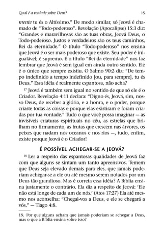 ´
Qual e a verdade sobre Deus?                                                                    15
                       ´       ´                                        ´             ´ ´
mente tu es o Altıssimo.” De modo similar, so Jeova e cha-
                                                          ˜
mado de “Todo-poderoso”. Revelac¸ ao (Apocalipse) 15:3 diz:
                                                      ˜                           ´
“Grandes e maravilhosas sao as tuas obras, Jeova Deus, o
                                                                ˜
Todo-poderoso. Justos e verdadeiros sao os teus caminhos,
                                            ´
Rei da eternidade.” O tıtulo “Todo-poderoso” nos ensina
                    ´ ´                                                                     ´
que Jeova e o ser mais poderoso que existe. Seu poder e ini-
            ´         ´                           ´
gualavel; e supremo. E o tıtulo “Rei da eternidade” nos faz
                                 ´ ´
lembrar que Jeova e sem igual em ainda outro sentido. Ele
 ´        ´
e o unico que sempre existiu. O Salmo 90:2 diz: “De tem-
                                                                                                   ´
po indefinido a tempo indefinido [ou, para sempre], tu es
                           ´ ´                                        ˜
Deus.” Essa ideia e realmente espantosa, nao acha?
                     ´ ´          ´
       17 Jeova e tambem sem igual no sentido de que so ele e o                     ´            ´
                             ˜                                    ´         ´
Criador. Revelac¸ ao 4:11 declara: “Digno es, Jeova, sim, nos-
                                              ´
so Deus, de receber a gloria, e a honra, e o poder, porque
criaste todas as coisas e porque elas existiram e foram cria-
                                                              ˆ
das por tua vontade.” Tudo o que voce possa imaginar — as
              ´                                             ´
invisıveis criaturas espirituais no ceu, as estrelas que bri-
                                                                              ´
lham no firmamento, as frutas que crescem nas arvores, os
peixes que nadam nos oceanos e nos rios —, tudo, enfim,
                                      ´ ´
existe porque Jeova e o Criador!
                         ´          ´                                     ´
                      E POSSIVEL ACHEGAR-SE A JEOVA?
       18 Ler a respeito das espantosas qualidades de Jeova faz                               ´
com que alguns se sintam um tanto apreensivos. Temem
que Deus seja elevado demais para eles, que jamais pode-
                                                    ´
riam achegar-se a ele ou ate mesmo serem notados por um
                ˜                               ´                   ´           ´
Deus tao grandioso. Mas e correta essa ideia? A Bıblia ensi-
                                          ´                                               ´
na justamente o contrario. Ela diz a respeito de Jeova: ‘Ele
     ˜            ´                                     ´                               ´
nao esta longe de cada um de nos.’ (Atos 17:27) Ela ate mes-
                                                                                                ´
mo nos aconselha: “Chegai-vos a Deus, e ele se chegara a
   ´
vos.” — Tiago 4:8.
18. Por que alguns acham que jamais poderiam se achegar a Deus,
              ´
mas o que a Bıblia ensina sobre isso?
 