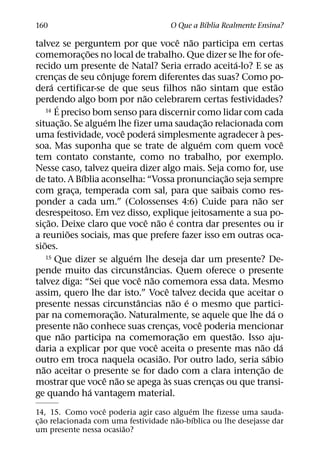 ´
160                                                  O Que a Bıblia Realmente Ensina?
                                                                ˆ ˜
talvez se perguntem por que voce nao participa em certas
                            ˜
comemorac¸ oes no local de trabalho. Que dizer se lhe for ofe-
                                                                                  ´
recido um presente de Natal? Seria errado aceita-lo? E se as
                                ˆ
crencas de seu conjuge forem diferentes das suas? Como po-
            ¸
          ´                                                         ˜                        ˜
dera certificar-se de que seus filhos nao sintam que estao
                                              ˜
perdendo algo bom por nao celebrarem certas festividades?
              ´
       14 E preciso bom senso para discernir como lidar com cada
                ˜                  ´                                      ˜
situac¸ ao. Se alguem lhe fizer uma saudac¸ ao relacionada com
                                       ˆ           ´                                  `
uma festividade, voce podera simplesmente agradecer a pes-
                                                                        ´                        ˆ
soa. Mas suponha que se trate de alguem com quem voce
tem contato constante, como no trabalho, por exemplo.
Nesse caso, talvez queira dizer algo mais. Seja como for, use
                          ´                                                   ˜
de tato. A Bıblia aconselha: “Vossa pronunciac¸ ao seja sempre
com graca, temperada com sal, para que saibais como res-
                      ¸
                                                                                    ˜
ponder a cada um.” (Colossenses 4:6) Cuide para nao ser
desrespeitoso. Em vez disso, explique jeitosamente a sua po-
        ˜                                       ˆ ˜ ´
sic¸ ao. Deixe claro que voce nao e contra dar presentes ou ir
                    ˜
a reunioes sociais, mas que prefere fazer isso em outras oca-
     ˜
sioes.
                                         ´
       15 Que dizer se alguem lhe deseja dar um presente? De-
                                                 ˆ
pende muito das circunstancias. Quem oferece o presente
                                             ˆ ˜
talvez diga: “Sei que voce nao comemora essa data. Mesmo
                                                           ˆ
assim, quero lhe dar isto.” Voce talvez decida que aceitar o
                                           ˆ                   ˜ ´
presente nessas circunstancias nao e o mesmo que partici-
                                     ˜                                                     ´
par na comemorac¸ ao. Naturalmente, se aquele que lhe da o
                        ˜                                             ˆ
presente nao conhece suas crencas, voce poderia mencionar    ¸
                  ˜                                              ˜              ˜
que nao participa na comemorac¸ ao em questao. Isso aju-
                                                     ˆ                                 ˜       ´
daria a explicar por que voce aceita o presente mas nao da
                                                       ˜                                 ´
outro em troca naquela ocasiao. Por outro lado, seria sabio
   ˜                                                                                  ˜
nao aceitar o presente se for dado com a clara intenc¸ ao de
                                  ˆ ˜                    `
mostrar que voce nao se apega as suas crencas ou que transi-                ¸
                              ´
ge quando ha vantagem material.
                    ˆ                      ´
14, 15. Como voce poderia agir caso alguem lhe fizesse uma sauda-
    ˜                                  ˜     ´
c¸ ao relacionada com uma festividade nao-bıblica ou lhe desejasse dar
                        ˜
um presente nessa ocasiao?
 