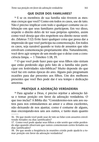 ˜                    ˜
Tome sua posicao em favor da adoracao verdadeira
             ¸                    ¸                                            161

                        QUE DIZER DOS FAMILIARES?
                                                        ´       ˜
   16      E se os membros de sua famılia nao tiverem as mes-
                                      ˆ
mas crencas que voce? Como em todos os casos, use de tato.
                    ¸
    ˜ ´
Nao e preciso implicar com todo e qualquer costume ou ce-
              ˜
lebrac¸ ao em que seus familiares participem. Em vez disso,
                                                            ´           ˜
respeite o direito deles de ter suas proprias opinioes, assim
                      ˆ
como voce deseja que eles respeitem seu direito nesse senti-
do. (Mateus 7:12) Evite fazer qualquer coisa que possa dar a
                  ˜                     ˆ                             ˜
impressao de que voce participa na comemorac¸ ao. Em todos
                              ´                                                   ˜
os casos, seja razoavel quando se trata de assuntos que nao
                                          ˜
envolvam comemorac¸ ao propriamente dita. Naturalmente,
         ˆ
voce deve agir sempre de um modo que o deixe com a cons-
     ˆ                                      ´
ciencia limpa. — 1 Timoteo 1:18, 19.
                         ˆ
       17 O que voce pode fazer para que seus filhos nao sintam           ˜
                ˜                                                   ´       ˜
que estao perdendo algo pelo fato de a famılia nao parti-
                                              ˜   ´
cipar em festividades nao-bıblicas? Muito depende do que
         ˆ                          ´
voce faz em outras epocas do ano. Alguns pais programam
            ˜
ocasioes para dar presentes aos filhos. Um dos melhores
                                ˆ                         ´                       ˜
presentes que voce lhes pode dar e seu tempo e dedicac¸ ao
amorosa.
                                                      ˜
                  PRATIQUE A ADORAC AO VERDADEIRA   ¸
                                                ´
       18 Para agradar a Deus, e preciso rejeitar a adoracao fal-               ˜
                                                                              ¸
                            ˜                                     ˜
sa e tomar posic¸ ao em favor da adorac¸ ao verdadeira. O
                                  ´
que isso inclui? A Bıblia diz: “Consideremo-nos uns aos ou-
tros para nos estimularmos ao amor e a obras excelentes,
  ˜                                                           ´
nao deixando de nos ajuntar, como e costume de alguns,
mas encorajando-nos uns aos outros, e tanto mais quanto
                       ˆ
16. De que modo voce pode usar de tato ao lidar com assuntos envol-
vendo feriados ou dias santificados?
               ˆ                            ˜              ˜
17. Como voce pode ajudar seus filhos a nao sentir que estao perden-
do algo quando observam que outros comemoram certos feriados ou
dias santificados?
                         ¨ ˆ      `       ˜      ˜           ´
18. De que modo a frequencia as reunioes cristas pode ajuda-lo a to-
            ˜                       ˜
mar posic¸ ao em favor da adorac¸ ao verdadeira?
 