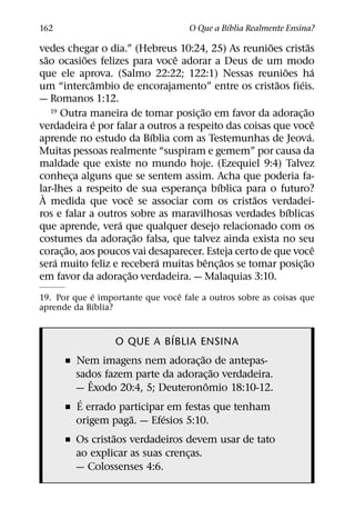 ´
162                                     O Que a Bıblia Realmente Ensina?
                                                      ˜             ˜
vedes chegar o dia.” (Hebreus 10:24, 25) As reunioes cristas
   ˜         ˜                 ˆ
sao ocasioes felizes para voce adorar a Deus de um modo
                                                          ˜             ´
que ele aprova. (Salmo 22:22; 122:1) Nessas reunioes ha
               ˆ                                        ˜       ´
um “intercambio de encorajamento” entre os cristaos fieis.
— Romanos 1:12.
                                         ˜
     19 Outra maneira de tomar posicao em favor da adoracao       ˜
                                     ¸                        ¸
                 ´                                                        ˆ
verdadeira e por falar a outros a respeito das coisas que voce
                           ´                                          ´
aprende no estudo da Bıblia com as Testemunhas de Jeova.
Muitas pessoas realmente “suspiram e gemem” por causa da
maldade que existe no mundo hoje. (Ezequiel 9:4) Talvez
conheca alguns que se sentem assim. Acha que poderia fa-
           ¸
                                             ´
lar-lhes a respeito de sua esperanca bıblica para o futuro?
 `                                     ¸
                       ˆ                          ˜
A medida que voce se associar com os cristaos verdadei-
                                                            ´
ros e falar a outros sobre as maravilhosas verdades bıblicas
                   ´
que aprende, vera que qualquer desejo relacionado com os
                         ˜
costumes da adorac¸ ao falsa, que talvez ainda exista no seu
         ˜                                                                ˆ
corac¸ ao, aos poucos vai desaparecer. Esteja certo de que voce
      ´                      ´             ˆ ˜                    ˜
sera muito feliz e recebera muitas benc¸ aos se tomar posic¸ ao
                     ˜
em favor da adorac¸ ao verdadeira. — Malaquias 3:10.
             ´                   ˆ
19. Por que e importante que voce fale a outros sobre as coisas que
               ´
aprende da Bıblia?

                              ´
                   O QUE A BIBLIA ENSINA
                                     ˜
      ˇ Nem imagens nem adorac¸ ao de antepas-
                                         ˜
        sados fazem parte da adorac¸ ao verdadeira.
           ˆ                           ˆ
        — Exodo 20:4, 5; Deuteronomio 18:10-12.
         ´
      ˇ E errado participar em festas que tenham
                     ˜     ´
        origem paga. — Efesios 5:10.
                 ˜
      ˇ Os cristaos verdadeiros devem usar de tato
        ao explicar as suas crencas.
                                 ¸
        — Colossenses 4:6.
 