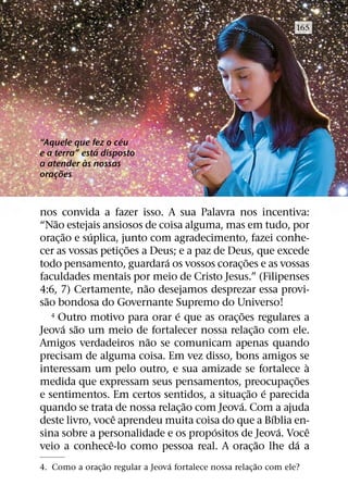165




                     ´
“Aquele que fez o ceu
               ´
e a terra” esta disposto
            `
a atender as nossas
      ˜
oracoes
    ¸



nos convida a fazer isso. A sua Palavra nos incentiva:
     ˜
“Nao estejais ansiosos de coisa alguma, mas em tudo, por
       ˜     ´
orac¸ ao e suplica, junto com agradecimento, fazei conhe-
                      ˜
cer as vossas petic¸ oes a Deus; e a paz de Deus, que excede
                              ´                   ˜
todo pensamento, guardara os vossos corac¸ oes e as vossas
faculdades mentais por meio de Cristo Jesus.” (Filipenses
                          ˜
4:6, 7) Certamente, nao desejamos desprezar essa provi-
  ˜
sao bondosa do Governante Supremo do Universo!
                                 ´              ˜
    4 Outro motivo para orar e que as oracoes regulares a
                                             ¸
       ´ ˜                                           ˜
Jeova sao um meio de fortalecer nossa relac¸ ao com ele.
                            ˜
Amigos verdadeiros nao se comunicam apenas quando
precisam de alguma coisa. Em vez disso, bons amigos se
                                                               `
interessam um pelo outro, e sua amizade se fortalece a
                                                            ˜
medida que expressam seus pensamentos, preocupac¸ oes
                                                    ˜ ´
e sentimentos. Em certos sentidos, a situac¸ ao e parecida
                                   ˜           ´
quando se trata de nossa relac¸ ao com Jeova. Com a ajuda
                   ˆ                                    ´
deste livro, voce aprendeu muita coisa do que a Bıblia en-
                                         ´                ´      ˆ
sina sobre a personalidade e os propositos de Jeova. Voce
                 ˆ                                   ˜       ´
veio a conhece-lo como pessoa real. A orac¸ ao lhe da a
                ˜                ´                        ˜
4. Como a orac¸ ao regular a Jeova fortalece nossa relac¸ ao com ele?
 