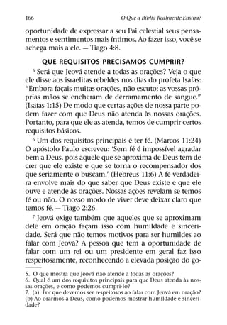 ´
166                                    O Que a Bıblia Realmente Ensina?

oportunidade de expressar a seu Pai celestial seus pensa-
                            ´                         ˆ
mentos e sentimentos mais ıntimos. Ao fazer isso, voce se
achega mais a ele. — Tiago 4:8.
        QUE REQUISITOS PRECISAMOS CUMPRIR?
          ´                       ´                        ˜
  5   Sera que Jeova atende a todas as orac¸ oes? Veja o que
                                                                     ´
ele disse aos israelitas rebeldes nos dias do profeta Isaıas:
                                          ˜   ˜                        ´
“Embora facais muitas orac¸ oes, nao escuto; as vossas pro-
                      ¸
                ˜
prias maos se encheram de derramamento de sangue.”
      ´                                            ˜
(Isaıas 1:15) De modo que certas ac¸ oes de nossa parte po-
                                            ˜          `           ˜
dem fazer com que Deus nao atenda as nossas orac¸ oes.
Portanto, para que ele as atenda, temos de cumprir certos
                        ´
requisitos basicos.
                                                ´        ´
    6 Um dos requisitos principais e ter fe. (Marcos 11:24)
        ´                                         ´ ´        ´
O apostolo Paulo escreveu: ‘Sem fe e impossıvel agradar
bem a Deus, pois aquele que se aproxima de Deus tem de
crer que ele existe e que se torna o recompensador dos
                                                               ´
que seriamente o buscam.’ (Hebreus 11:6) A fe verdadei-
ra envolve mais do que saber que Deus existe e que ele
                            `           ˜            ˜
ouve e atende as orac¸ oes. Nossas ac¸ oes revelam se temos
  ´         ˜
fe ou nao. O nosso modo de viver deve deixar claro que
              ´
temos fe. — Tiago 2:26.
                  ´                   ´
    7 Jeova exige tambem que aqueles que se aproximam
                          ˜
dele em orac¸ ao facam isso com humildade e sinceri-
                                    ¸
                    ´           ˜
dade. Sera que nao temos motivos para ser humildes ao
                              ´
falar com Jeova? A pessoa que tem a oportunidade de
falar com um rei ou um presidente em geral faz isso
                                                                 ˜
respeitosamente, reconhecendo a elevada posic¸ ao do go-
                           ´ ˜                         ˜
5. O que mostra que Jeova nao atende a todas as orac¸ oes?
             ´                                                `
6. Qual e um dos requisitos principais para que Deus atenda as nos-
           ˜
sas orac¸ oes, e como podemos cumpri-lo?
                                                         ´          ˜
7. (a) Por que devemos ser respeitosos ao falar com Jeova em orac¸ ao?
(b) Ao orarmos a Deus, como podemos mostrar humildade e sinceri-
dade?
 