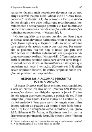 ˜
Achegue-se a Deus em oracao
                        ¸                                   167

vernante. Quanto mais respeitosos devemos ser ao nos
                    ´                         ´
dirigir a Jeova! (Salmo 138:6) Afinal, ele e o “Deus Todo-
                      ˆ
poderoso”. (Genesis 17:1) Ao orarmos a Deus, o modo
de nos dirigir a ele deve indicar que reconhecemos hu-
                                 ˜
mildemente a nossa posic¸ ao perante ele. Essa humildade
           ´               ´               ˜              ˜
tambem nos movera a orar de corac¸ ao, evitando orac¸ oes
rotineiras ou repetitivas. — Mateus 6:7, 8.
                                                        ´
        8 Outro requisito para sermos ouvidos por Deus e que
                  ˜
as nossas ac¸ oes devem se harmonizar com as nossas ora-
      ˜         ´
c¸ oes. Jeova espera que facamos tudo ao nosso alcance
                                   ¸
para agirmos de acordo com o que oramos. Por exem-
                             ´                  ˜
plo, se pedimos “da-nos hoje o nosso pao para este
dia”, temos de trabalhar arduamente em qualquer servi-
co que possamos realizar. (Mateus 6:11; 2 Tessalonicenses
 ¸
3:10) Se oramos pedindo ajuda para vencer certa fraque-
                                         ˆ           ˜
za carnal, temos de evitar circunstancias e situac¸ oes que
                               `       ˜                  ´
poderiam nos levar a tentac¸ ao. (Colossenses 3:5) Alem
                         ´           ´
desses requisitos basicos, ha certas perguntas sobre ora-
    ˜
c¸ ao que precisam ser respondidas.
            RESPOSTAS A ALGUMAS PERGUNTAS
                                        ˜
                     SOBRE A ORAC AO  ¸
   9 A quem devemos orar? Jesus ensinou seus seguidores
                                ´
a orar ao “nosso Pai nos ceus”. (Mateus 6:9) Portanto,
          ˜                                       ´
as orac¸ oes devem ser dirigidas apenas a Jeova. Contu-
                                           ˜
do, ele requer que reconhecamos a posic¸ ao de seu Filho
                              ¸
      ˆ                                         ´
unigenito, Jesus Cristo. Como vimos no Capıtulo 5, Je-
                   `
sus foi enviado a Terra para servir de resgate com o fim
                                             ˜
de nos redimir do pecado e da morte. ( Joao 3:16; Roma-
                 ´                                        ˜
nos 5:12) Ele e o designado Sumo Sacerdote e Juiz. ( Joao
5:22; Hebreus 6:20) Assim, as Escrituras nos instruem a
             ˜
fazer orac¸ oes por meio de Jesus. Ele mesmo disse: “Eu sou
                                                             ˜
8. Como podemos agir em harmonia com o que pedimos em orac¸ ao?
9. A quem devemos orar, e por meio de quem?
 