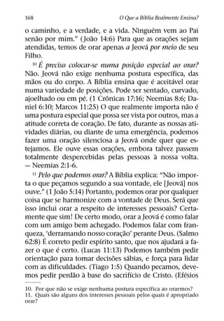 ´
168                                                O Que a Bıblia Realmente Ensina?
                                                                  ´
o caminho, e a verdade, e a vida. Ninguem vem ao Pai
       ˜                      ˜                                             ˜
senao por mim.” ( Joao 14:6) Para que as orac¸ oes sejam
                                                            ´
atendidas, temos de orar apenas a Jeova por meio de seu
Filho.
         ´                                                ˜
     10 E preciso colocar-se numa posicao especial ao orar?
                                                      ¸
   ˜           ´ ˜                                                            ´
Nao. Jeova nao exige nenhuma postura especıfica, das
     ˜                            ´                             ´                 ´
maos ou do corpo. A Bıblia ensina que e aceitavel orar
                                      ˜
numa variedade de posic¸ oes. Pode ser sentado, curvado,
                            ´           ˆ
ajoelhado ou em pe. (1 Cronicas 17:16; Neemias 8:6; Da-
                                                                                            ˜ ´
niel 6:10; Marcos 11:25) O que realmente importa nao e
uma postura especial que possa ser vista por outros, mas a
                                ˜
atitude correta de corac¸ ao. De fato, durante as nossas ati-
                ´                                             ˆ
vidades diarias, ou diante de uma emergencia, podemos
                         ˜                              ´
fazer uma orac¸ ao silenciosa a Jeova onde quer que es-
                                            ˜
tejamos. Ele ouve essas orac¸ oes, embora talvez passem
                                                                    `
totalmente despercebidas pelas pessoas a nossa volta.
— Neemias 2:1-6.
                                              ´
     11 Pelo que podemos orar? A Bıblia explica: “Nao impor-              ˜
                                                                                    ´
ta o que pecamos segundo a sua vontade, ele [Jeova] nos
                    ¸
                      ˜
ouve.” (1 Joao 5:14) Portanto, podemos orar por qualquer
                                                                                        ´
coisa que se harmonize com a vontade de Deus. Sera que
isso inclui orar a respeito de interesses pessoais? Certa-
                                                                      ´ ´
mente que sim! De certo modo, orar a Jeova e como falar
com um amigo bem achegado. Podemos falar com fran-
                                                ˜
queza,´ ‘derramando nosso corac¸ ao’ perante Deus. (Salmo
                                    ´                                                 ´
62:8) E correto pedir espırito santo, que nos ajudara a fa-
                  ´                                                             ´
zer o que e certo. (Lucas 11:13) Podemos tambem pedir
             ˜                            ˜       ´
orientac¸ ao para tomar decisoes sabias, e forca para lidar             ¸
com as dificuldades. (Tiago 1:5) Quando pecamos, deve-
                        ˜ `                         ´                                     ´
mos pedir perdao a base do sacrifıcio de Cristo. (Efesios
              ˜                                   ´
10. Por que nao se exige nenhuma postura especıfica ao orarmos?
           ˜                                              ´
11. Quais sao alguns dos interesses pessoais pelos quais e apropriado
orar?
 