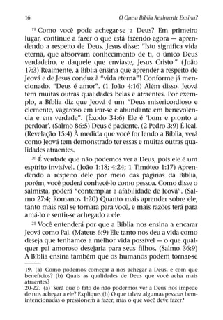 ´
16                                                     O Que a Bıblia Realmente Ensina?
                              ˆ
     19      Como voce pode achegar-se a Deus? Em primeiro
                                                               ´
lugar, continue a fazer o que esta fazendo agora — apren-
dendo a respeito de Deus. Jesus disse: “Isto significa vida
                                                                                 ´
eterna, que absorvam conhecimento de ti, o unico Deus
                                                                                                   ˜
verdadeiro, e daquele que enviaste, Jesus Cristo.” ( Joao
                                        ´
17:3) Realmente, a Bıblia ensina que aprender a respeito de
             ´                                    `                                    ´
Jeova e de Jesus conduz a “vida eterna”! Conforme ja men-
                                ´                          ˜                 ´                       ´
cionado, “Deus e amor”. (1 Joao 4:16) Alem disso, Jeova
tem muitas outras qualidades belas e atraentes. Por exem-
                 ´                                    ´ ´
plo, a Bıblia diz que Jeova e um “Deus misericordioso e
                                                                                                 ˆ
clemente, vagaroso em irar-se e abundante em benevolen-
                                                ˆ                    ´
cia e em verdade”. (Exodo 34:6) Ele e ‘bom e pronto a                                      ´
                                                         ´
perdoar’. (Salmo 86:5) Deus e paciente. (2 Pedro 3:9) E leal.
                                  `
                    ˜                                              ˆ               ´                 ´
(Revelac¸ ao 15:4) A medida que voce for lendo a Bıblia, vera
                      ´
como Jeova tem demonstrado ter essas e muitas outras qua-
lidades atraentes.
               ´                          ˜
   20 E verdade que nao podemos ver a Deus, pois ele e um                                    ´
     ´                    ´                 ˜                              ´
espırito invisıvel. ( Joao 1:18; 4:24; 1 Timoteo 1:17) Apren-
                                                                         ´                     ´
dendo a respeito dele por meio das paginas da Bıblia,
           ´            ˆ           ´                  ˆ
porem, voce podera conhece-lo como pessoa. Como disse o
                            ´                                                        ´
salmista, podera “contemplar a afabilidade de Jeova”. (Sal-
mo 27:4; Romanos 1:20) Quanto mais aprender sobre ele,
                                                    ´            ˆ             ˜         ´
tanto mais real se tornara para voce, e mais razoes tera para
       ´
ama-lo e sentir-se achegado a ele.
                   ˆ                  ´
   21 Voce entendera por que a Bıblia nos ensina a encarar   ´
             ´
Jeova como Pai. (Mateus 6:9) Ele tanto nos deu a vida como
                                                                       ´
deseja que tenhamos a melhor vida possıvel — o que qual-
quer pai amoroso desejaria para seus filhos. (Salmo 36:9)
         ´                                    ´
A Bıblia ensina tambem que os humanos podem tornar-se
19. (a) Como podemos comecar a nos achegar a Deus, e com que
                                ¸
      ´                                                   ˆ
benefıcios? (b) Quais as qualidades de Deus que voce acha mais
atraentes?
               ´                  ˜
20-22. (a) Sera que o fato de nao podermos ver a Deus nos impede
de nos achegar a ele? Explique. (b) O que talvez algumas pessoas bem-
                                                     ˆ
intencionadas o pressionem a fazer, mas o que voce deve fazer?
 