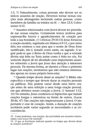 ˜
Achegue-se a Deus em oracao
                        ¸                                                      169
                                                               ˜
1:3, 7) Naturalmente, coisas pessoais nao devem ser os
  ´                                  ˜
unicos assuntos de orac¸ ao. Devemos tornar nossas ora-
      ˜
c¸ oes mais abrangentes incluindo outras pessoas, como
                           ´                 ˜   ´
membros da famılia ou irmaos na fe. — Atos 12:5; Colos-
senses 4:12.
                                                     ´
        12 Assuntos relacionados com Jeova devem ter priorida-
                             ˜
de nas nossas orac¸ oes. Certamente temos motivos para
                                                                             ˜
expressar-lhe louvor e agradecimentos de corac¸ ao por
                                           ˆ
toda a sua bondade. (1 Cronicas 29:10-13) Jesus forneceu
                   ˜
a orac¸ ao-modelo, registrada em Mateus 6:9-13, e por meio
dela nos ensinou a orar para que o nome de Deus fosse
                         ´
santificado, isto e, tratado como santo, ou sagrado. A se-
guir pede-se que o Reino de Deus venha e que a vontade
                                                         ´                     ´
divina seja feita na Terra assim como e feita no ceu. Foi
somente depois de ter abordado esses importantes assun-
                                 ´                               ˜
tos referentes a Jeova que Jesus deu atenc¸ ao a interesses
pessoais. Da mesma forma, ao darmos a Deus o primeiro
                       ˜                           ˜
lugar nas orac¸ oes, mostramos que nao estamos interessa-
                                   ´
dos apenas no nosso proprio bem-estar.
        13 Quanto tempo devem durar as oracoes? A Bıblia nao ˜           ´         ˜
                                                       ¸
                                                                     ˜
especifica o tempo que devem durar as orac¸ oes pessoais
               ´
ou publicas. Elas podem variar desde uma breve ora-
    ˜                                ˜                                 ˜
c¸ ao antes de uma refeic¸ ao a uma longa orac¸ ao pessoal,
                                               ˜        ´
em que abrimos nosso corac¸ ao a Jeova. (1 Samuel 1:12,
                                                           ´
15) No entanto, Jesus condenou os hipocritas que faziam
           ˜
orac¸ oes longas e ostensivas na frente de outros. (Lucas
                               ˜         ˜                                 ´
20:46, 47) Tais orac¸ oes nao impressionam a Jeova. O im-
                     ´                 ˜                           ˜             ˜
portante e orar de corac¸ ao. Assim, a durac¸ ao de orac¸ oes
             ´
aceitaveis pode variar segundo as necessidades e as cir-
                 ˆ
cunstancias.
                              ˜
12. Como podemos, nas orac¸ oes, dar prioridade aos assuntos relacio-
nados com nosso Pai celestial?
13. O que as Escrituras indicam quanto ao tempo que devem durar
          ˜        ´
as orac¸ oes aceitaveis?
 