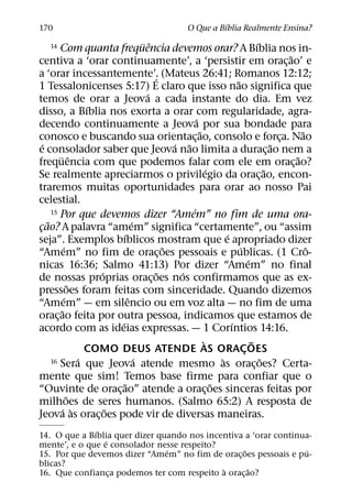 ´
170                                                  O Que a Bıblia Realmente Ensina?
                                      ¨ ˆ                                         ´
    14    Com quanta frequencia devemos orar? A Bıblia nos in-
                                                                                            ˜
centiva a ‘orar continuamente’, a ‘persistir em orac¸ ao’ e
a ‘orar incessantemente’. (Mateus 26:41; Romanos 12:12;
                                          ´                           ˜
1 Tessalonicenses 5:17) E claro que isso nao significa que
                                        ´
temos de orar a Jeova a cada instante do dia. Em vez
                     ´
disso, a Bıblia nos exorta a orar com regularidade, agra-
                                                      ´
decendo continuamente a Jeova por sua bondade para
                                                        ˜                                       ˜
conosco e buscando sua orientac¸ ao, consolo e forca. Nao                                 ¸
   ´                                            ´ ˜                                     ˜
e consolador saber que Jeova nao limita a durac¸ ao nem a
          ¨ ˆ                                                                                 ˜
frequencia com que podemos falar com ele em orac¸ ao?
                                                            ´                         ˜
Se realmente apreciarmos o privilegio da orac¸ ao, encon-
traremos muitas oportunidades para orar ao nosso Pai
celestial.
                                                    ´
       15 Por que devemos dizer “Amem” no fim de uma ora-
     ˜                            ´
cao? A palavra “amem” significa “certamente”, ou “assim
 ¸
                             ´                                    ´
seja”. Exemplos bıblicos mostram que e apropriado dizer
             ´                                ˜                         ´                         ˆ
“Amem” no fim de orac¸ oes pessoais e publicas. (1 Cro-
                                                                            ´
nicas 16:36; Salmo 41:13) Por dizer “Amem” no final
                       ´                    ˜     ´
de nossas proprias orac¸ oes nos confirmamos que as ex-
                 ˜
pressoes foram feitas com sinceridade. Quando dizemos
             ´                  ˆ
“Amem” — em silencio ou em voz alta — no fim de uma
           ˜
orac¸ ao feita por outra pessoa, indicamos que estamos de
                           ´                                        ´
acordo com as ideias expressas. — 1 Corıntios 14:16.
                                                          `                   ˜
                     COMO DEUS ATENDE AS ORACOES                          ¸
                   ´                ´
       16 Sera que Jeova atende mesmo as oracoes? Certa-        `                   ˜
                                                                                ¸
mente que sim! Temos base firme para confiar que o
                              ˜                               ˜
“Ouvinte de orac¸ ao” atende a orac¸ oes sinceras feitas por
               ˜
milhoes de seres humanos. (Salmo 65:2) A resposta de
           ´ `           ˜
Jeova as orac¸ oes pode vir de diversas maneiras.
              ´
14. O que a Bıblia quer dizer quando nos incentiva a ‘orar continua-
                 ´
mente’, e o que e consolador nesse respeito?
                                ´                  ˜              ´
15. Por que devemos dizer “Amem” no fim de orac¸ oes pessoais e pu-
blicas?
                                             `       ˜
16. Que confianca podemos ter com respeito a orac¸ ao?
                   ¸
 