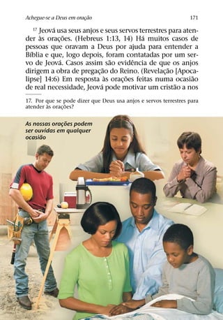 ˜
Achegue-se a Deus em oracao
                        ¸                                        171
          ´
  17 Jeova usa seus anjos e seus servos terrestres para aten-
     `        ˜                          ´
der as orac¸ oes. (Hebreus 1:13, 14) Ha muitos casos de
pessoas que oravam a Deus por ajuda para entender a
  ´
Bıblia e que, logo depois, foram contatadas por um ser-
            ´                   ˜    ˆ
vo de Jeova. Casos assim sao evidencia de que os anjos
                            ˜                      ˜
dirigem a obra de pregac¸ ao do Reino. (Revelac¸ ao [Apoca-
                              `    ˜                       ˜
lipse] 14:6) Em resposta as orac¸ oes feitas numa ocasiao
                          ´                          ˜
de real necessidade, Jeova pode motivar um cristao a nos
17. Por que se pode dizer que Deus usa anjos e servos terrestres para
         `        ˜
atender as orac¸ oes?

               ˜
As nossas oracoes podem
             ¸
ser ouvidas em qualquer
      ˜
ocasiao
 