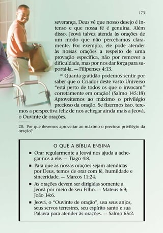 173
                                         ˆ                    ´
                severanca, Deus ve que nosso desejo e in-
                               ¸
                                                 ´ ´    ´         ´
                tenso e que nossa fe e genuına. Alem
                                 ´                    `     ˜
                disso, Jeova talvez atenda as orac¸ oes de
                                             ˜
                um modo que nao percebamos clara-
                mente. Por exemplo, ele pode atender
                 `                   ˜
                as nossas orac¸ oes a respeito de uma
                             ˜     ´                ˜
                provac¸ ao especıfica, nao por remover a
                dificuldade, mas por nos dar forca para su-
                                                          ¸
                           ´
                porta-la. — Filipenses 4:13.
                                           ˜
                      20 Quanta gratidao podemos sentir por

                saber que o Criador deste vasto Universo
                         ´
                “esta perto de todos os que o invocam”
                                                  ˜
                corretamente em orac¸ ao! (Salmo 145:18)
                                               ´                ´
                Aproveitemos ao maximo o privilegio
                                       ˜
                precioso da orac¸ ao. Se fizermos isso, tere-
                                                                    ´
mos a perspectiva feliz de nos achegar ainda mais a Jeova,
                    ˜
o Ouvinte de orac¸ oes.
                                    ´                      ´
20. Por que devemos aproveitar ao maximo o precioso privilegio da
      ˜
orac¸ ao?

                                ´
                     O QUE A BIBLIA ENSINA
                                      ´
     ˇ   Orar regularmente a Jeova nos ajuda a ache-
         gar-nos a ele. — Tiago 4:8.
                                    ˜
     ˇ   Para que as nossas orac¸ oes sejam atendidas
                                              ´
         por Deus, temos de orar com fe, humildade e
         sinceridade. — Marcos 11:24.
                   ˜
     ˇ   As orac¸ oes devem ser dirigidas somente a
              ´
         Jeova por meio de seu Filho. — Mateus 6:9;
            ˜
         Joao 14:6.
                ´                       ˜
     ˇ   Jeova, o “Ouvinte de orac¸ ao”, usa seus anjos,
                                            ´
         seus servos terrestres, seu espırito santo e sua
                                  `       ˜
         Palavra para atender as orac¸ oes. — Salmo 65:2.
 