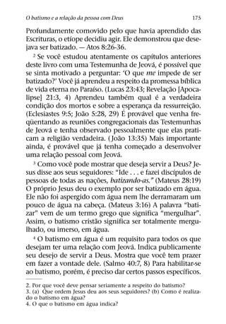 ˜
O batismo e a relacao da pessoa com Deus
                  ¸                                                                     175

Profundamente comovido pelo que havia aprendido das
                          ´
Escrituras, o etıope decidiu agir. Ele demonstrou que dese-
java ser batizado. — Atos 8:26-36.
                    ˆ
     2 Se voce estudou atentamente os capıtulos anteriores              ´
                                                                          ´ ´       ´
deste livro com uma Testemunha de Jeova, e possıvel que
se sinta motivado a perguntar: ‘O que me impede de ser
                            ˆ ´                                                         ´
batizado?’ Voce ja aprendeu a respeito da promessa bıblica
                                        ´                                       ˜
de vida eterna no Paraıso. (Lucas 23:43; Revelac¸ ao [Apoca-
                                                              ´             ´
lipse] 21:3, 4) Aprendeu tambem qual e a verdadeira
            ˜                                                                               ˜
condic¸ ao dos mortos e sobre a esperanca da ressurreic¸ ao.´         ¸
                                ˜                                 ´
(Eclesiastes 9:5; Joao 5:28, 29) E provavel que venha fre-
   ¨                                ˜
quentando as reunioes congregacionais das Testemunhas
                ´
de Jeova e tenha observado pessoalmente que elas prati-
                      ˜                                   ˜
cam a religiao verdadeira. ( Joao 13:35) Mais importante
              ´         ´                         ´
ainda, e provavel que ja tenha comecado a desenvolver               ¸
                  ˜                                     ´
uma relac¸ ao pessoal com Jeova.
                          ˆ
     3 Como voce pode mostrar que deseja servir a Deus? Je-
                                                                                  ´
sus disse aos seus seguidores: “Ide . . . e fazei discıpulos de
                                                ˜
pessoas de todas as nac¸ oes, batizando-as.” (Mateus 28:19)
        ´                                                                                 ´
O proprio Jesus deu o exemplo por ser batizado em agua.
          ˜                                           ´
Ele nao foi aspergido com agua nem lhe derramaram um
                    ´
pouco de agua na cabeca. (Mateus 3:16) A palavra “bati-
                                                  ¸
zar” vem de um termo grego que significa “mergulhar”.
                                              ˜
Assim, o batismo cristao significa ser totalmente mergu-
                                            ´
lhado, ou imerso, em agua.
                                  ´                 ´
     4 O batismo em agua e um requisito para todos os que
                                          ˜                     ´
desejam ter uma relac¸ ao com Jeova. Indica publicamente
                                                                              ˆ
seu desejo de servir a Deus. Mostra que voce tem prazer
em fazer a vontade dele. (Salmo 40:7, 8) Para habilitar-se
                              ´       ´                                               ´
ao batismo, porem, e preciso dar certos passos especıficos.
               ˆ
2. Por que voce deve pensar seriamente a respeito do batismo?
                                                           ´
3. (a) Que ordem Jesus deu aos seus seguidores? (b) Como e realiza-
                  ´
do o batismo em agua?
                       ´
4. O que o batismo em agua indica?
 