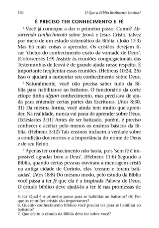 ´
176                                          O Que a Bıblia Realmente Ensina?
                ´                                                  ´
               E PRECISO TER CONHECIMENTO E FE
              ˆ ´
      5 Voce ja comecou a dar o primeiro passo. Como? Ab-
                          ¸
                                                     ´
sorvendo conhecimento sobre Jeova e Jesus Cristo, talvez
                                             ´           ´             ˜
por meio de um estudo sistematico da Bıblia. ( Joao 17:3)
            ´                                              ˜
Mas ha mais coisas a aprender. Os cristaos desejam fi-
car ‘cheios do conhecimento exato da vontade de Deus’.
                                    `            ˜
(Colossenses 1:9) Assistir as reunioes congregacionais das                       ´
                              ´ ´
Testemunhas de Jeova e de grande ajuda nesse respeito. E
                        ¨                        ˜
importante frequentar essas reunioes. (Hebreus 10:24, 25)
                      ´
Isso o ajudara a aumentar seu conhecimento sobre Deus.
                                  ˆ    ˜
      6 Naturalmente, voce nao precisa saber tudo da Bı-                       ´
                                                               ´
blia para habilitar-se ao batismo. O funcionario da corte
    ´
etıope tinha algum conhecimento, mas precisava de aju-
da para entender certas partes das Escrituras. (Atos 8:30,
                                      ˆ
31) Da mesma forma, voce ainda tem muito que apren-
der. Na realidade, nunca vai parar de aprender sobre Deus.
                                                             ´       ´
(Eclesiastes 3:11) Antes de ser batizado, porem, e preciso
                                                                 ´             ´
conhecer e aceitar pelo menos os ensinos basicos da Bı-
blia. (Hebreus 5:12) Tais ensinos incluem a verdade sobre
                  ˜                                ˆ
a condic¸ ao dos mortos e a importancia do nome de Deus
e de seu Reino.
                                               ˜
      7 Apenas ter conhecimento nao basta, pois ‘sem fe e im-            ´ ´
          ´
possıvel agradar bem a Deus’. (Hebreus 11:6) Segundo a
  ´                                                                                ˜
Bıblia, quando certas pessoas ouviram a mensagem crista
na antiga cidade de Corinto, elas ‘creram e foram bati-
                                                                             ´
zadas’. (Atos 18:8) Do mesmo modo, pelo estudo da Bıblia
        ˆ                   ´            ´
voce passa a ter fe que ela e a inspirada Palavra de Deus.
                    ´                      ´           ´
O estudo bıblico deve ajuda-lo a ter fe nas promessas de
             ´
5. (a) Qual e o primeiro passo para se habilitar ao batismo? (b) Por
               ˜      ˜  ˜
que as reunioes cristas sao importantes?
                              ´        ˆ
6. Quanto conhecimento bıblico voce precisa ter para se habilitar ao
batismo?
                            ´                       ˆ
7. Que efeito o estudo da Bıblia deve ter sobre voce?
 