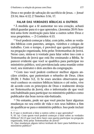 ˜
O batismo e a relacao da pessoa com Deus
                  ¸                                                                                    177
                                                             ˜                      ´                       ´
Deus e no poder de salvac¸ ao do sacrifıcio de Jesus. — Josue
                                                 ´
23:14; Atos 4:12; 2 Timoteo 3:16, 17.
                                                                          ´
                FALAR DAS VERDADES BIBLICAS A OUTROS
              `                          ´
     8 A medida que a fe aumentar no seu coracao, achara                                             ˜     ´
                                                                                                 ¸
        ´
difıcil guardar para si o que aprendeu. ( Jeremias 20:9) Sen-
      ´                                        ˜
tira uma forte motivac¸ ao para falar a outros sobre Deus e
                           ´                       ´
seus propositos. — 2 Corıntios 4:13.
                       ˆ         ´
     9 Voce podera comecar a falar, com jeito, sobre as verda-
                                           ¸
                 ´
des bıblicas com parentes, amigos, vizinhos e colegas de
                                                           ´                ´
trabalho. Com o tempo, e provavel que queira participar
                         ˜                                                                               ´
na pregac¸ ao organizada, feita pelas Testemunhas de Jeova.
                                     `
Nesse caso, sinta-se a vontade para falar sobre isso com a
                                       ´                               ´                               ´
Testemunha de Jeova que esta lhe ensinando a Bıblia. Se
                                                         ˆ
parecer evidente que voce se qualifica para participar no
                   ´           ´             ´                                                         ˜
ministerio publico, sera providenciada uma reuniao entre
            ˆ                                                           ˜                          ˜
voce, seu instrutor e dois anciaos da congregac¸ ao.
                                   ˆ
     10 Com isso voce podera conhecer melhor alguns an-        ´
   ˜                         ˜
ciaos cristaos, que pastoreiam o rebanho de Deus. (Atos
                                                                                      ˜
20:28; 1 Pedro 5:2, 3) Se esses anciaos observarem que
            ˆ                                                    ´                ´           ˆ
voce conhece os ensinos bıblicos basicos e cre neles, vive
                                                     ´
de acordo com os princıpios de Deus e realmente deseja
                                                       ´                                  ˜                 ˆ
ser Testemunha de Jeova, eles o informarao de que voce
          ´                                                                             ´   ´
esta habilitado para participar no ministerio publico como
                                                                   ˜
publicador das boas novas nao-batizado.
     11 No entanto, pode ser que voce precise fazer algumas                     ˆ
                                                                                               ´
mudancas no seu estilo de vida e nos seus habitos a fim
                     ¸
                                                                     ´        ´
de qualificar-se para o ministerio publico. Isso pode incluir
                    ´
8. O que o motivara a falar a outros sobre o que aprendeu?
                            ˆ     ´
9, 10. (a) Com quem voce podera comecar a falar sobre as verdades
                                          ¸
  ´                      ˆ                                             ˜
bıblicas? (b) O que voce deve fazer caso queira participar na pregac¸ ao
                                             ´
organizada, feita pelas Testemunhas de Jeova?
11. Que mudancas alguns talvez tenham de fazer para habilitar-se ao
                 ¸
        ´     ´
ministerio publico?
 