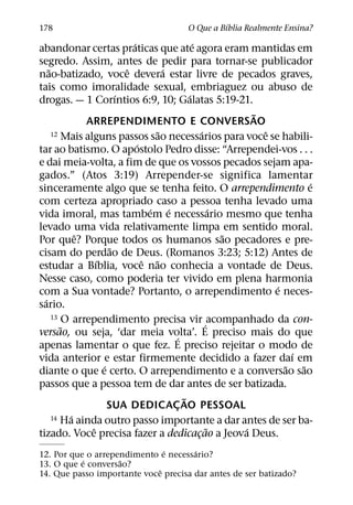 ´
178                                        O Que a Bıblia Realmente Ensina?
                             ´                    ´
abandonar certas praticas que ate agora eram mantidas em
segredo. Assim, antes de pedir para tornar-se publicador
    ˜                      ˆ           ´
nao-batizado, voce devera estar livre de pecados graves,
tais como imoralidade sexual, embriaguez ou abuso de
                         ´                      ´
drogas. — 1 Corıntios 6:9, 10; Galatas 5:19-21.
                                                                  ˜
               ARREPENDIMENTO E CONVERSAO
                                     ˜                ´
      12 Mais alguns passos sao necessarios para voce se habili-    ˆ
                               ´
tar ao batismo. O apostolo Pedro disse: “Arrependei-vos . . .
e dai meia-volta, a fim de que os vossos pecados sejam apa-
gados.” (Atos 3:19) Arrepender-se significa lamentar
                                                                              ´
sinceramente algo que se tenha feito. O arrependimento e
com certeza apropriado caso a pessoa tenha levado uma
                                   ´     ´                  ´
vida imoral, mas tambem e necessario mesmo que tenha
levado uma vida relativamente limpa em sentido moral.
             ˆ                                                ˜
Por que? Porque todos os humanos sao pecadores e pre-
                       ˜
cisam do perdao de Deus. (Romanos 3:23; 5:12) Antes de
                  ´              ˆ ˜
estudar a Bıblia, voce nao conhecia a vontade de Deus.
Nesse caso, como poderia ter vivido em plena harmonia
                                                                      ´
com a Sua vontade? Portanto, o arrependimento e neces-
  ´
sario.
      13 O arrependimento precisa vir acompanhado da con-
         ˜                                              ´
versao, ou seja, ‘dar meia volta’. E preciso mais do que
                                            ´
apenas lamentar o que fez. E preciso rejeitar o modo de
                                                                          ´
vida anterior e estar firmemente decidido a fazer daı em
                    ´                                                   ˜   ˜
diante o que e certo. O arrependimento e a conversao sao
passos que a pessoa tem de dar antes de ser batizada.
                                              ˜
                      SUA DEDICAC AO PESSOAL
                                           ¸
           ´
      14 Ha ainda outro passo importante a dar antes de ser ba-
                ˆ                                         ˜     ´
tizado. Voce precisa fazer a dedicacao a Jeova Deus.¸
                               ´      ´
12. Por que o arrependimento e necessario?
           ´        ˜
13. O que e conversao?
                             ˆ
14. Que passo importante voce precisa dar antes de ser batizado?
 
