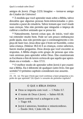 ´
Qual e a verdade sobre Deus?                                     17
                     ´
amigos de Jeova. (Tiago 2:23) Imagine — tornar-se amigo
do Criador do Universo!
       `                     ˆ                        ´
   22 A medida que voce aprender mais sobre a Bıblia, talvez

descubra que algumas pessoas bem-intencionadas o pres-
         ˜                       ´                      ˆ
sionarao a parar de estuda-la. Talvez temam que voce mude
                           ˜                  ´
suas crencas. Mas nao permita que ninguem o impeca de
             ¸                                             ¸
cultivar a melhor amizade que se possa ter.
                                   ´            ´
   23 Naturalmente, havera coisas que, de inıcio, voce naoˆ ˜
vai entender muito bem. Pode ser um pouco embaracoso         ¸
                         ˜
pedir ajuda, mas nao permita que o constrangimento o im-
                                     ´
peca de fazer isso. Jesus disse que e bom ser humilde, como
    ¸
uma crianca. (Mateus 18:2-4) E as criancas, como sabemos,
               ¸                          ¸
                                                    ˆ
fazem muitas perguntas. Deus deseja que voce encontre as
                   ´
respostas. A Bıblia elogia certo grupo de pessoas que esta-
vam ansiosas para aprender sobre Deus. Elas examinavam
as Escrituras a fim de terem certeza de que aquilo que apren-
diam era a verdade. — Atos 17:11.
                                                  ´ ´
   24 O melhor modo de aprender sobre Jeova e por exami-
           ´           ´
nar a Bıblia. Ela e diferente de qualquer outro livro. Em que
                 ´             ´            ´
sentido? O proximo capıtulo considerara esse assunto.
                     ´             ˆ
23, 24. (a) Por que e bom que voce continue a fazer perguntas a res-
                                ´                ´        ´
peito do que aprende? (b) Qual e o assunto do proximo capıtulo?

                                  ´
                   O QUE A BIBLIA ENSINA
                                      ˆ
      ˇ   Deus se importa com voce. — 1 Pedro 5:7.
                            ´       ´
      ˇ   O nome de Deus e Jeova. — Salmo 83:18.
               ´              ˆ
      ˇ   Jeova convida voce a achegar-se a ele.
          — Tiago 4:8.
               ´ ´
      ˇ   Jeova e amoroso, bondoso e misericordioso.
             ˆ                  ˜
          — Exodo 34:6; 1 Joao 4:8, 16.
 
