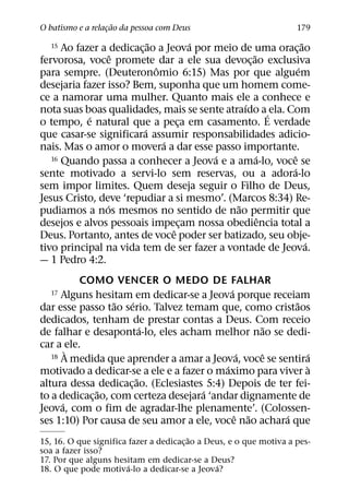 ˜
O batismo e a relacao da pessoa com Deus
                  ¸                                                  179
                            ˜           ´                      ˜
  15  Ao fazer a dedicac¸ ao a Jeova por meio de uma orac¸ ao
                   ˆ                             ˜
fervorosa, voce promete dar a ele sua devoc¸ ao exclusiva
                              ˆ                              ´
para sempre. (Deuteronomio 6:15) Mas por que alguem
desejaria fazer isso? Bem, suponha que um homem come-
ce a namorar uma mulher. Quanto mais ele a conhece e
                                               ´
nota suas boas qualidades, mais se sente atraıdo a ´ ela. Com
            ´
o tempo, e natural que a peca em casamento. E verdade
                                    ¸
                          ´
que casar-se significara assumir responsabilidades adicio-
                                ´
nais. Mas o amor o movera a dar esse passo importante.
                                          ´        ´
   16 Quando passa a conhecer a Jeova e a ama-lo, voce se  ˆ
                                                           ´
sente motivado a servi-lo sem reservas, ou a adora-lo
sem impor limites. Quem deseja seguir o Filho de Deus,
Jesus Cristo, deve ‘repudiar a si mesmo’. (Marcos 8:34) Re-
                 ´                           ˜
pudiamos a nos mesmos no sentido de nao permitir que
                                                     ˆ
desejos e alvos pessoais impecam nossa obediencia total a
                                      ¸
                                  ˆ
Deus. Portanto, antes de voce poder ser batizado, seu obje-
                                                                 ´
tivo principal na vida tem de ser fazer a vontade de Jeova.
— 1 Pedro 4:2.
          COMO VENCER O MEDO DE FALHAR
                                              ´
  17  Alguns hesitam em dedicar-se a Jeova porque receiam
                   ˜ ´                                     ˜
dar esse passo tao serio. Talvez temam que, como cristaos
dedicados, tenham de prestar contas a Deus. Com receio
                         ´                          ˜
de falhar e desaponta-lo, eles acham melhor nao se dedi-
car a ele.
        `                                        ´  ˆ
   18 A medida que aprender a amar a Jeova, voce se sentira  ´
                                            ´                `
motivado a dedicar-se a ele e a fazer o maximo para viver a
                       ˜
altura dessa dedicac¸ ao. (Eclesiastes 5:4) Depois de ter fei-
               ˜                      ´
to a dedicac¸ ao, com certeza desejara ‘andar dignamente de
      ´
Jeova, com o fim de agradar-lhe plenamente’. (Colossen-
                                                ˆ ˜     ´
ses 1:10) Por causa de seu amor a ele, voce nao achara que
                                         ˜
15, 16. O que significa fazer a dedicac¸ ao a Deus, e o que motiva a pes-
soa a fazer isso?
17. Por que alguns hesitam em dedicar-se a Deus?
                        ´                       ´
18. O que pode motiva-lo a dedicar-se a Jeova?
 