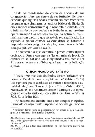 ´
182                                   O Que a Bıblia Realmente Ensina?
                                                ˜
  21  Fale ao coordenador do corpo de anciaos de sua
                 ˜
congregac¸ ao sobre seu desejo de ser batizado. Ele provi-
             ´               ˜                      ˆ
denciara que alguns anciaos recapitulem com voce certas
                                          ´       ´
perguntas que abrangem os ensinos basicos da Bıblia. Se
               ˜                        ˆ     ´
esses anciaos concordarem que voce esta habilitado, eles
                    ˜             ´                   ´
o informarao de que podera ser batizado numa proxima
                                ˜           ´
oportunidade.1 Nas ocasioes em que ha batismos costu-
ma haver um discurso que recapitula seu significado. Em
seguida, o orador convida os candidatos ao batismo a
responder a duas perguntas simples, como forma de “de-
         ˜        ´                 ´
clarac¸ ao publica” oral de sua fe.
                      ´
   22 O batismo e o que identifica a pessoa como alguem   ´
                                      ´                 ´
dedicado a Deus e que agora e Testemunha de Jeova. Os
                              ˜
candidatos ao batismo sao mergulhados totalmente em
 ´                         ´                                ˜
agua para mostrar em publico que fizeram uma dedicac¸ ao
           ´
a Jeova.
                   O SIGNIFICADO DO BATISMO
                                   ´
  23     Jesus disse que seus discıpulos seriam batizados ‘em
                                        ´
nome do Pai, do Filho e do espırito santo’. (Mateus 28:19)
Isso significa que o candidato ao batismo reconhece a au-
                       ´
toridade de Jeova Deus e de Jesus Cristo. (Salmo 83:18;
                                           ´     ˜
Mateus 28:18) Ele reconhece tambem a func¸ ao e as opera-
    ˜            ´                                       ´
c¸ oes do espırito santo, ou forca ativa, de Deus. — Galatas
                                     ¸
5:22, 23; 2 Pedro 1:21.
                                       ˜ ´
  ´ ´ O batismo, no entanto, nao e um simples mergulho.
      24

E sımbolo de algo muito importante. Ser mergulhado na
                                       ˜              ´
  1 Batismos fazem parte da programac¸ ao nas assembleias e nos con-
                                         ´
gressos anuais das Testemunhas de Jeova.
                  ˆ        ´                   ˜   ´               ´
21, 22. Como voce podera fazer uma “declarac¸ ao publica” de sua fe?
                                                                     ´
23. O que significa ser batizado ‘em nome do Pai, do Filho e do espı-
rito santo’?
24, 25. (a) O que o batismo simboliza? (b) Que pergunta precisa ser
respondida?
 