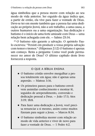 ˜
O batismo e a relacao da pessoa com Deus
                  ¸                                       183
 ´                                                    ˜
agua simboliza que a pessoa morre com relac¸ ao ao seu
                                            ´
modo de vida anterior. Ser erguido da agua indica que,
                     ˜
a partir de entao, ela vive para fazer a vontade de Deus.
                              ´
Deve-se ter em mente tambem que a pessoa faz uma dedi-
      ˜          ´       ´  ˜
cac¸ ao ao proprio Jeova, nao a um trabalho, a uma causa, a
                                          ˜               ˜
outros humanos ou a uma organizac¸ ao. Sua dedicac¸ ao e
             ´     ´
batismo e o inıcio de uma forte amizade com Deus — uma
        ˜
relac¸ ao bem achegada com ele. — Salmo 25:14.
                       ˜                ˜           ´
   25 O batismo nao garante a salvacao. O apostolo Pau-
                                      ¸
                                                  ´         ˜
lo escreveu: “Persisti em produzir a vossa propria salvac¸ ao
                                                        ´
com temor e tremor.” (Filipenses 2:12) O batismo e apenas
                                                ˆ
um comeco. Resta a pergunta: Como voce pode perma-
               ¸
                                 ´            ´
necer no amor de Deus? O ultimo capıtulo deste livro
           ´
fornecera a resposta.

                             ´
                 O QUE A BIBLIA ENSINA
                        ˜
      ˇ O batismo cristao envolve mergulhar a pes-
                           ´      ˜ ´
        soa totalmente em agua; nao e apenas uma
               ˜
        aspersao. — Mateus 3:16.
      ˇ Os primeiros passos para o batismo envol-
                                                     ´
        vem assimilar conhecimento e mostrar fe,
                                               ˜
        seguidos de arrependimento, conversao e
                  ˜                      ˜
        dedicac¸ ao pessoal a Deus. — Joao 17:3; Atos
        3:19; 18:8.
                                 ˜         ´     ˆ
      ˇ Para fazer uma dedicac¸ ao a Jeova, voce preci-
        sa renunciar a si mesmo, assim como muitos
        fizeram para seguir a Jesus. — Marcos 8:34.
                                                   ˜
      ˇ O batismo simboliza morrer com relac¸ ao ao
        modo de vida anterior e viver de novo para
        fazer a vontade de Deus. — 1 Pedro 4:2.
 