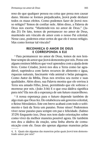 Permaneca no amor de Deus
       ¸                                                          185

roso do que qualquer pessoa ou coisa que possa nos causar
                                            ´
dano. Mesmo se formos prejudicados, Jeova pode desfazer
                                                      ´
todos os maus efeitos. Como podemos fazer de Jeova nos-
       ´                              ´
so refugio? Temos de confiar nele. Alem disso, a Palavra de
Deus nos exorta: “Mantende-vos no amor de Deus.” ( Ju-
das 21) De fato, temos de permanecer no amor de Deus,
                 ´
mantendo um vınculo de amor com o nosso Pai celestial.
                                              ´         ´
Nesse caso, podemos estar certos de que ele e nosso refugio.
                       ´
Mas como formar tal vınculo?

              RECONHECA O AMOR DE DEUS
                                     ¸
                           E CORRESPONDA A ELE
    4 Para permanecer no amor de Deus, temos de nos lem-
                                             ´             ´
brar sempre do amor que Jeova demonstra por nos. Pense em
                           ´                     ˆ
alguns ensinos bıblicos que voce aprendeu com a ajuda deste
                                         ´
livro. Como Criador, Jeova nos deu a Terra como lar agra-
  ´                                                              ´
davel, suprindo-a com fartos recursos de alimento e agua,
riquezas naturais, fascinante vida animal e belas paisagens.
                             ´
Como Autor da Bıblia, Deus nos revelou seu nome e suas
                     ´                                               `
qualidades. Alem disso, sua Palavra mostra que ele enviou a
Terra seu amado Filho, Jesus, permitindo que ele sofresse e
                       ´           ˜                     ´
morresse por nos. ( Joao 3:16) E o que essa dadiva significa
          ´                    ´
para nos? Ela nos da a esperanca de um futuro maravilhoso.
                                               ¸
    5 A nossa esperanca para o futuro depende tambem de        ´
                                 ¸
algo mais que Deus fez. Ele estabeleceu um governo celestial,
                   ˆ                                   ´
o Reino Messianico. Este em breve acabara com todo o sofri-
               ´                                   ´
mento e fara da Terra um paraıso. Pense nisso! Poderemos
                         ´
viver nesse paraıso para sempre em paz e felicidade. (Salmo
                                                             ˜
37:29) Enquanto isso, Deus nos tem dado orientac¸ oes sobre
                                                     ´             ´
como viver da melhor maneira possıvel agora. Ele tambem
                 ´                         ˜
nos deu a dadiva da orac¸ ao, uma linha aberta de comu-
        ˜                              ˜
nicac¸ ao com ele. Essas sao apenas algumas maneiras pelas
             ˜                                       ´
4, 5. Quais sao algumas das maneiras pelas quais Jeova tem demons-
                  ´
trado amor por nos?
 