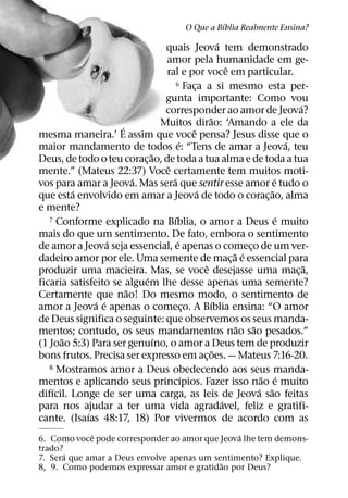 ´
                                                 O Que a Bıblia Realmente Ensina?
                                                              ´
                                  quais Jeova tem demonstrado
                                  amor pela humanidade em ge-
                                                                  ˆ
                                  ral e por voce em particular.
                                        6 Faca a si mesmo esta per-
                                                   ¸
                                  gunta importante: Como vou
                                                                                        ´
                                  corresponder ao amor de Jeova?
                                                         ˜
                     ´           Muitos dirao: ‘Amando a ele da
                                                 ˆ
mesma maneira.’ E assim que voce pensa? Jesus disse que o
                                           ´                                          ´
maior mandamento de todos e: “Tens de amar a Jeova, teu
                             ˜
Deus, de todo o teu corac¸ ao, de toda a tua alma e de toda a tua
                                   ˆ
mente.” (Mateus 22:37) Voce certamente tem muitos moti-
                         ´           ´                                            ´
vos para amar a Jeova. Mas sera que sentir esse amor e tudo o
         ´                                           ´                          ˜
que esta envolvido em amar a Jeova de todo o corac¸ ao, alma
e mente?
                                       ´
   7 Conforme explicado na Bıblia, o amor a Deus e muito                            ´
mais do que um sentimento. De fato, embora o sentimento
                   ´                     ´
de amor a Jeova seja essencial, e apenas o comeco de um ver-            ¸
                                                                    ˜ ´
dadeiro amor por ele. Uma semente de mac¸ a e essencial para
                                                       ˆ                                  ˜
produzir uma macieira. Mas, se voce desejasse uma mac¸ a,
                           ´
ficaria satisfeito se alguem lhe desse apenas uma semente?
                       ˜
Certamente que nao! Do mesmo modo, o sentimento de
               ´ ´                                        ´
amor a Jeova e apenas o comeco. A Bıblia ensina: “O amor
                                               ¸
de Deus significa o seguinte: que observemos os seus manda-
                                                                     ˜    ˜
mentos; contudo, os seus mandamentos nao sao pesados.”
      ˜                        ´
(1 Joao 5:3) Para ser genuıno, o amor a Deus tem de produzir
                                                            ˜
bons frutos. Precisa ser expresso em ac¸ oes. — Mateus 7:16-20.
   8 Mostramos amor a Deus obedecendo aos seus manda-
                                             ´                               ˜ ´
mentos e aplicando seus princıpios. Fazer isso nao e muito
    ´                                                                       ´ ˜
difıcil. Longe de ser uma carga, as leis de Jeova sao feitas
                                                                ´
para nos ajudar a ter uma vida agradavel, feliz e gratifi-
             ´
cante. (Isaıas 48:17, 18) Por vivermos de acordo com as
             ˆ                                  ´
6. Como voce pode corresponder ao amor que Jeova lhe tem demons-
trado?
       ´
7. Sera que amar a Deus envolve apenas um sentimento? Explique.
                                            ˜
8, 9. Como podemos expressar amor e gratidao por Deus?
 