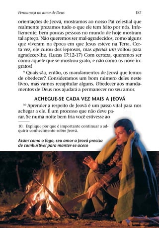Permaneca no amor de Deus
       ¸                                                 187
           ˜           ´
orientac¸ oes de Jeova, mostramos ao nosso Pai celestial que
                                                      ´
realmente prezamos tudo o que ele tem feito por nos. Infe-
lizmente, bem poucas pessoas no mundo de hoje mostram
               ˜
tal apreco. Nao queremos ser mal-agradecidos, como alguns
         ¸
                   ´
que viveram na epoca em que Jesus esteve na Terra. Cer-
ta vez, ele curou dez leprosos, mas apenas um voltou para
agradecer-lhe. (Lucas 17:12-17) Com certeza, queremos ser
                                         ˜
como aquele que se mostrou grato, e nao como os nove in-
gratos!
             ˜       ˜                          ´
   9 Quais sao, entao, os mandamentos de Jeova que temos
                                           ´
de obedecer? Consideramos um bom numero deles neste
livro, mas vamos recapitular alguns. Obedecer aos manda-
                             ´
mentos de Deus nos ajudara a permanecer no seu amor.
                                                    ´
         ACHEGUE-SE CADA VEZ MAIS A JEOVA
                                   ´ ´
   10 Aprender a respeito de Jeova e um passo vital para nos
                 ´                     ˜
achegar a ele. E um processo que nao deve pa-
                                 ˆ
rar. Se numa noite bem fria voce estivesse ao
                      ´
10. Explique por que e importante continuar a ad-
                               ´
quirir conhecimento sobre Jeova.
                                   ´
Assim como o fogo, seu amor a Jeova precisa
           ´
de combustıvel para manter-se aceso
 