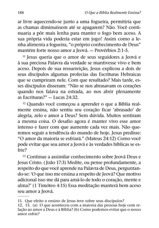 ´
188                                           O Que a Bıblia Realmente Ensina?

ar livre aquecendo-se junto a uma fogueira, permitiria que
                            ´        ´                        ˜             ˆ
as chamas diminuıssem ate se apagarem? Nao. Voce conti-
                ˆ
nuaria a por mais lenha para manter o fogo bem aceso. A
          ´
sua propria vida poderia estar em jogo! Assim como a le-
                                             ´
nha alimenta a fogueira, “o proprio conhecimento de Deus”
        ´                                         ´         ´
mantem forte nosso amor a Jeova. — Proverbios 2:1-5.
   11 Jesus queria que o amor de seus seguidores a Jeova e                        ´
 `
a sua preciosa Palavra da verdade se mantivesse vivo e bem
                                               ˜
aceso. Depois de sua ressurreic¸ ao, Jesus explicou a dois de
              ´
seus discıpulos algumas profecias das Escrituras Hebraicas
que se cumpriram nele. Com que resultado? Mais tarde, es-
            ´                          ˜                                        ˜
ses discıpulos disseram: “Nao se nos abrasavam os corac¸ oes
quando nos falava na estrada, ao nos abrir plenamente
as Escrituras?” — Lucas 24:32.
                        ˆ
   12 Quando voce comecou a aprender o que a Bıblia real-               ´
                                   ¸
                          ˜                               ˜
mente ensina, nao sentiu seu corac¸ ao ficar ‘abrasado’ de
                                                      ´
alegria, zelo e amor a Deus? Sem duvida. Muitos sentiram
                                                    ´
a mesma coisa. O desafio agora e manter vivo esse amor
                                                                              ˜
intenso e fazer com que aumente cada vez mais. Nao que-
                                 ˆ
remos seguir a tendencia do mundo de hoje. Jesus predisse:
                                           ´                                        ˆ
“O amor da maioria se esfriara.” (Mateus 24:12) Como voce
                                                 ´ `                ´
pode evitar que seu amor a Jeova e as verdades bıblicas se es-
frie?
   13 Continue a assimilar conhecimento sobre Jeova Deus e                ´
                    ˜
Jesus Cristo. ( Joao 17:3) Medite, ou pense profundamente, a
                              ˆ
respeito do que voce aprende na Palavra de Deus, perguntan-
                                                                ´
do-se: ‘O que isso me ensina a respeito de Jeova? Que motivo
                               ´         ´                            ˜
adicional isso me da para ama-lo de todo o corac¸ ao, mente e
                  ´                                     ˜         ´
alma?’ (1 Timoteo 4:15) Essa meditac¸ ao mantera bem aceso
                      ´
seu amor a Jeova.
                                                     ´
11. Que efeito o ensino de Jesus teve sobre seus discıpulos?
12, 13. (a) O que aconteceu com a maioria das pessoas hoje com re-
     ˜                   ` ´
lac¸ ao ao amor a Deus e a Bıblia? (b) Como podemos evitar que o nosso
amor esfrie?
 