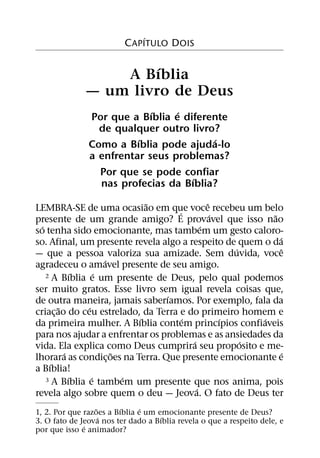 ´
                         C APITULO DOIS

                       ´
                  A Bıblia
              — um livro de Deus
                            ´    ´
               Por que a Bıblia e diferente
                 de qualquer outro livro?
                         ´              ´
               Como a Bıblia pode ajuda-lo
               a enfrentar seus problemas?
                 Por que se pode confiar
                                    ´
                 nas profecias da Bıblia?
                              ˜                ˆ
LEMBRA-SE de uma ocasiao em que voce recebeu um belo
                                     ´           ´         ˜
presente de um grande amigo? E provavel que isso nao
  ´                                          ´
so tenha sido emocionante, mas tambem um gesto caloro-
                                                             ´
so. Afinal, um presente revela algo a respeito de quem o da
                                                     ´         ˆ
— que a pessoa valoriza sua amizade. Sem duvida, voce
                      ´
agradeceu o amavel presente de seu amigo.
              ´     ´
    2 A Bıblia e um presente de Deus, pelo qual podemos

ser muito gratos. Esse livro sem igual revela coisas que,
                                  ´
de outra maneira, jamais saberıamos. Por exemplo, fala da
        ˜       ´
criac¸ ao do ceu estrelado, da Terra e do primeiro homem e
                            ´          ´           ´     ´
da primeira mulher. A Bıblia contem princıpios confiaveis
para nos ajudar a enfrentar os problemas e as ansiedades da
                                         ´             ´
vida. Ela explica como Deus cumprira seu proposito e me-
          ´             ˜                                      ´
lhorara as condic¸ oes na Terra. Que presente emocionante e
     ´
a Bıblia!
            ´     ´       ´
    3 A Bıblia e tambem um presente que nos anima, pois
                                           ´
revela algo sobre quem o deu — Jeova. O fato de Deus ter
                  ˜      ´     ´
1, 2. Por que razoes a Bıblia e um emocionante presente de Deus?
                    ´               ´
3. O fato de Jeova nos ter dado a Bıblia revela o que a respeito dele, e
              ´
por que isso e animador?
 