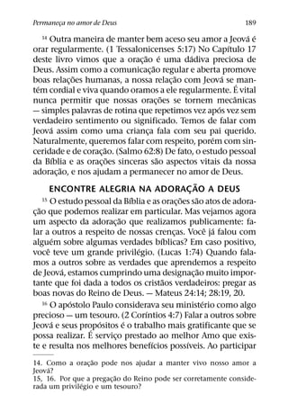 Permaneca no amor de Deus
       ¸                                                                                  189
                                                                                            ´ ´
   14      Outra maneira de manter bem aceso seu amor a Jeova e
                                                                                        ´
orar regularmente. (1 Tessalonicenses 5:17) No Capıtulo 17
                                         ˜ ´                          ´
deste livro vimos que a orac¸ ao e uma dadiva preciosa de
                                                ˜
Deus. Assim como a comunicac¸ ao regular e aberta promove
                     ˜                                      ˜                         ´
boas relac¸ oes humanas, a nossa relac¸ ao com Jeova se ´ man-
   ´
tem cordial e viva quando oramos a ele regularmente. E vital
                                                    ˜                                     ˆ
nunca permitir que nossas orac¸ oes se tornem mecanicas
                                                                                    ´
— simples palavras de rotina que repetimos vez apos vez sem
verdadeiro sentimento ou significado. Temos de falar com
           ´
Jeova assim como uma crianca fala com seu pai querido.
                                            ¸
                                                                                  ´
Naturalmente, queremos falar com respeito, porem com sin-
                           ˜
ceridade e de corac¸ ao. (Salmo 62:8) De fato, o estudo pessoal
             ´               ˜                    ˜
da Bıblia e as orac¸ oes sinceras sao aspectos vitais da nossa
               ˜
adorac¸ ao, e nos ajudam a permanecer no amor de Deus.
                                                                        ˜
           ENCONTRE ALEGRIA NA ADORAC AO A DEUS                     ¸
                                     ´                          ˜
       15 O estudo pessoal da Bıblia e as oracoes sao atos de adora-      ˜
                                                              ¸
     ˜
c¸ ao que podemos realizar em particular. Mas vejamos agora
                                 ˜
um aspecto da adorac¸ ao que realizamos publicamente: fa-
                                                                                ˆ ´
lar a outros a respeito de nossas crencas. Voce ja falou com
                                                          ¸
             ´                                        ´
alguem sobre algumas verdades bıblicas? Em caso positivo,
         ˆ                             ´
voce teve um grande privilegio. (Lucas 1:74) Quando fala-
mos a outros sobre as verdades que aprendemos a respeito
                 ´                                                          ˜
de Jeova, estamos cumprindo uma designac¸ ao muito impor-
                                                        ˜
tante que foi dada a todos os cristaos verdadeiros: pregar as
boas novas do Reino de Deus. — Mateus 24:14; 28:19, 20.
                   ´
       16 O apostolo Paulo considerava seu ministerio como algo               ´
                                          ´
precioso — um tesouro. (2 Corıntios 4:7) Falar a outros sobre
           ´             ´         ´
Jeova e seus propositos e o trabalho mais gratificante que se
                       ´
possa realizar. E servico prestado ao melhor Amo que exis-
                               ¸
                                              ´                   ´
te e resulta nos melhores benefıcios possıveis. Ao participar
                  ˜
14. Como a orac¸ ao pode nos ajudar a manter vivo nosso amor a
     ´
Jeova?
                           ˜
15, 16. Por que a pregac¸ ao do Reino pode ser corretamente conside-
               ´
rada um privilegio e um tesouro?
 