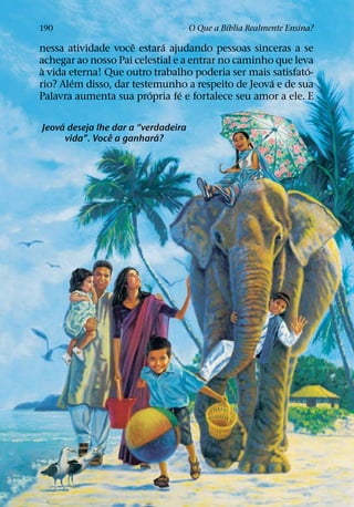 ´
190                                  O Que a Bıblia Realmente Ensina?
                     ˆ      ´
nessa atividade voce estara ajudando pessoas sinceras a se
achegar ao nosso Pai celestial e a entrar no caminho que leva
 `                                                          ´
a vida eterna! Que outro trabalho poderia ser mais satisfato-
        ´                                           ´
rio? Alem disso, dar testemunho a respeito de Jeova e de sua
                         ´       ´
Palavra aumenta sua propria fe e fortalece seu amor a ele. E

     ´
Jeova deseja lhe dar a “verdadeira
                  ˆ         ´
       vida”. Voce a ganhara?
 