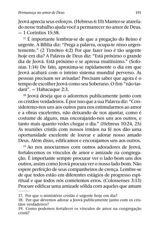 Permaneca no amor de Deus
       ¸                                                                              191
          ´
Jeova aprecia seus esforcos. (Hebreus 6:10) Manter-se atarefa-
                                                  ¸
                                                        ˆ
do nesse trabalho ajuda voce a permanecer no amor de Deus.
                  ´
— 1 Corıntios 15:58.
            ´
      17 E importante lembrar-se de que a pregacao do Reino e             ˜               ´
                                                                      ¸
                            ´
urgente. A Bıblia diz: “Prega a palavra, ocupa-te nisso urgen-
                                        ´                                   ´ ˜
temente.” (2 Timoteo 4:2) Por que fazer isso e tao urgente
                                                                ´ ´
hoje em dia? A Palavra de Deus diz: “Esta proximo o grande
                          ´         ´         ´                         ´
dia de Jeova. Esta proximo e se apressa muitıssimo.” (Sofo-
nias 1:14) De fato, aproxima-se rapidamente o dia em que
          ´                   ´
Jeova acabara com o inteiro sistema mundial perverso. As
                                                                                    ´
pessoas precisam ser avisadas! Precisam saber que agora e o
                                                ´                                 ˜
tempo de escolher Jeova como seu Soberano. O fim “nao tar-
        ´
dara”. — Habacuque 2:3.
                        ´
      18 Jeova deseja que o adoremos publicamente junto com
                ˜                                   ´
os cristaos verdadeiros. E por isso que a sua Palavra diz: “Con-
sideremo-nos uns aos outros para nos estimularmos ao amor
                                                  ˜                                       ´
e a obras excelentes, nao deixando de nos ajuntar, como e
costume de alguns, mas encorajando-nos uns aos outros, e
tanto mais quanto vedes chegar o dia.” (Hebreus 10:24, 25)
                      ˜               ˜                     ˜       ´           ˜
As reunioes cristas com nossos irmaos na fe nos dao uma
oportunidade excelente de louvar e adorar nosso amado
                    ´
Deus. Alem disso, edificamos e encorajamos uns aos outros.
      19 Ao nos associarmos com outros adoradores de Jeova,                             ´
                                          ´
fortalecemos os vınculos de amor e amizade na congrega-
              ´
    ˜
c¸ ao. E importante sempre procurar ver o lado bom uns dos
                                                      ´                               ˜
outros, assim como Jeova procura ver o nosso lado bom. Nao
                                ˜
espere perfeic¸ ao de seus companheiros de crenca. Lembre-se                 ¸
                                  ˜                           ´
de que todos estao em diferentes estagios de progresso espi-
                                            ´
ritual e que todos nos cometemos erros. (Colossenses 3:13)
                                                          ´
Procure edificar uma amizade solida com aqueles que amam
                     ´         ˜ ´
17. Por que o ministerio cristao e urgente hoje em dia?
                                    ´
18. Por que devemos adorar a Jeova publicamente junto com os cris-
 ˜
taos verdadeiros?
                                      ´                         ˜
19. Como podemos fortalecer os vınculos de amor na congregac¸ ao
      ˜
crista?
 