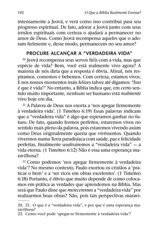 ´
192                                   O Que a Bıblia Realmente Ensina?
                      ´       ´
intensamente a Jeova, e vera como isso contribui para seu
                                             ´
progresso espiritual. De fato, adorar a Jeova junto com seus
    ˜                                      ´
irmaos espirituais com certeza o ajudara a permanecer no
                            ´
amor de Deus. Como Jeova recompensa aqueles que o ado-
ram fielmente e, desse modo, permanecem no seu amor?
          PROCURE ALCANCAR A “VERDADEIRA VIDA”
                               ¸
              ´                                ´
  20      Jeova recompensa seus servos fieis com a vida, mas que
        ´                            ˆ      ´
especie de vida? Bem, voce esta realmente vivo agora? A
                   ´                           ´ ´                 ´
maioria de nos diria que a resposta e obvia. Afinal, nos res-
piramos, comemos e bebemos. Com certeza, estamos vivos.
                                                       ´
E nos nossos momentos mais felizes talvez ate digamos: “Isso
   ´        ´                            ´
e que e vida!” No entanto, a Bıblia indica que, em certo sen-
                                                           ´
tido muito importante, nenhum ser humano esta realmente
vivo hoje em dia.
     21 A Palavra de Deus nos exorta a ‘nos apegar firmemente
 `                               ´
a verdadeira vida’. (1 Timoteo 6:19) Essas palavras indicam
                             ´
que a “verdadeira vida” e algo que esperamos ganhar no fu-
turo. De fato, quando formos perfeitos, estaremos vivos no
sentido mais pleno da palavra, pois estaremos vivendo assim
                                                     ˆ
como Deus originalmente queria que vivessemos. Quando
                                       ´           ´
vivermos numa Terra paradisıaca com saude, paz e felicidade
perfeitas, finalmente usufruiremos a “verdadeira vida” — a
                         ´                 ˜ ´
vida eterna. (1 Timoteo 6:12) Nao e essa uma esperanca ma-       ¸
ravilhosa?
     22 Como podemos ‘nos apegar firmemente a verdadeira `
                                                             ˜
vida’? No mesmo contexto, Paulo exortou os cristaos a ‘pra-
                                                                     ´
ticar o bem’ e a ‘ser ricos em obras excelentes’. (1 Timoteo
                     ´ ´
6:18) Portanto, e obvio que muito depende de como coloca-
                 ´                                             ´
mos em pratica as verdades que aprendemos na Bıblia. Mas
      ´
sera que Paulo disse que mereceremos a “verdadeira vida” por
                                   ˜
realizarmos boas obras? Nao, pois tais perspectivas maravi-
                ´                               ´
20, 21. O que e a “verdadeira vida”, e por que e uma esperanca ma-
                                                             ¸
ravilhosa?
              ˆ                              `
22. Como voce pode ‘apegar-se firmemente a verdadeira vida’?
 
