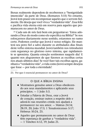 Permaneca no amor de Deus
       ¸                                                   193

lhosas realmente dependem de recebermos a “benignidade
imerecida” da parte de Deus. (Romanos 5:15) No entanto,
      ´
Jeova tem prazer em recompensar aqueles que o servem fiel-
                              ˆ
mente. Ele deseja que voce viva a “verdadeira vida”. Essa feliz
            ´               ´
e pacıfica vida eterna esta em reserva para aqueles que per-
manecem no amor de Deus.
                    ´     ´
   23 Cada um de nos fara bem em perguntar-se: ‘Estou ado-
                                                  ´
rando a Deus do modo como ele especifica na Bıblia?’ Se nos
esforcarmos diariamente nesse sentido, estaremos no rumo
          ¸
                                    ´ ´         ´
certo. Podemos confiar que Jeova e nosso refugio. Ele man-
    ´
tera seu povo fiel a salvo durante os atribulados dias finais
                                      ´     ´                 ´
deste velho sistema mundial. Jeova tambem nos introduzira
com seguranca no glorioso novo sistema, que rapidamen-
                ¸
                                ˜
te se aproxima. Quanta emoc¸ ao sentiremos naquele dia! E
quanto nos alegraremos de que fizemos as escolhas certas
              ´                   ˆ
nos atuais ultimos dias! Se voce fizer tais escolhas agora, ga-
        ´                                     ´
nhara a “verdadeira vida”, a vida como Jeova sempre desejou
que fosse — por toda a eternidade!
             ´
23. Por que e essencial permanecer no amor de Deus?

                                 ´
                  O QUE A BIBLIA ENSINA
                           ´
      ˇ Mostramos genuıno amor a Deus obedecen-
        do aos seus mandamentos e aplicando seus
               ´             ˜
        princıpios. — 1 Joao 5:3.
                                                 ´
      ˇ Estudar a Palavra de Deus, orar a Jeova
                   ˜
        de corac¸ ao, ensinar outros a respeito dele e
             ´                 ˜     ˜             ´
        adora-lo nas reunioes cristas nos ajudara a
        permanecer no seu amor. — Mateus 24:14;
                         ˜
        28:19, 20; Joao 17:3; 1 Tessalonicenses 5:17;
        Hebreus 10:24, 25.
      ˇ Aqueles que permanecem no amor de Deus
          ˆ
        tem esperanca de ganhar a “verdadeira vida”.
                       ¸
                     ´
        — 1 Timoteo 6:12, 19; Judas 21.
 