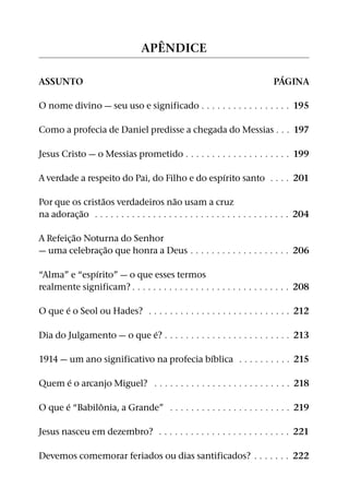 ˆ
                                  AP ENDICE

                                                                                 ´
ASSUNTO                                                                        PAGINA

O nome divino — seu uso e significado 9 9 9 9 9 9 9 9 9 9 9 9 9 9 9 9 9 195

Como a profecia de Daniel predisse a chegada do Messias 9 9 9 197

Jesus Cristo — o Messias prometido 9 9 9 9 9 9 9 9 9 9 9 9 9 9 9 9 9 9 9 9 199

                                               ´
A verdade a respeito do Pai, do Filho e do espırito santo 9 9 9 9 201
                 ˜                          ˜
Por que os cristaos verdadeiros nao usam a cruz
            ˜
na adorac¸ ao 9 9 9 9 9 9 9 9 9 9 9 9 9 9 9 9 9 9 9 9 9 9 9 9 9 9 9 9 9 9 9 9 9 9 9 9 9 204
           ˜
A Refeic¸ ao Noturna do Senhor
                 ˜
— uma celebrac¸ ao que honra a Deus 9 9 9 9 9 9 9 9 9 9 9 9 9 9 9 9 9 9 9 206

              ´
“Alma” e “espırito” — o que esses termos
realmente significam? 9 9 9 9 9 9 9 9 9 9 9 9 9 9 9 9 9 9 9 9 9 9 9 9 9 9 9 9 9 9 208

       ´
O que e o Seol ou Hades? 9 9 9 9 9 9 9 9 9 9 9 9 9 9 9 9 9 9 9 9 9 9 9 9 9 9 9 212

                           ´
Dia do Julgamento — o que e? 9 9 9 9 9 9 9 9 9 9 9 9 9 9 9 9 9 9 9 9 9 9 9 9 213
                                          ´
1914 — um ano significativo na profecia bıblica 9 9 9 9 9 9 9 9 9 9 215
      ´
Quem e o arcanjo Miguel? 9 9 9 9 9 9 9 9 9 9 9 9 9 9 9 9 9 9 9 9 9 9 9 9 9 9 218

       ´       ˆ
O que e “Babilonia, a Grande” 9 9 9 9 9 9 9 9 9 9 9 9 9 9 9 9 9 9 9 9 9 9 9 219

Jesus nasceu em dezembro? 9 9 9 9 9 9 9 9 9 9 9 9 9 9 9 9 9 9 9 9 9 9 9 9 9 221

Devemos comemorar feriados ou dias santificados? 9 9 9 9 9 9 9 222
 