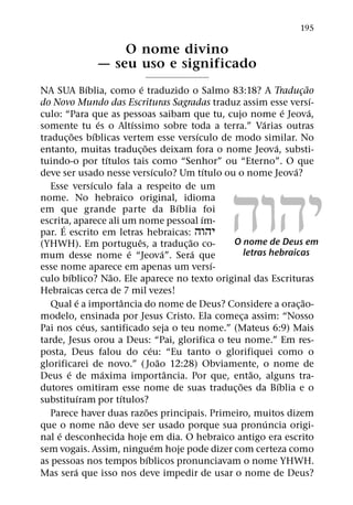 195

                           O nome divino
                       — seu uso e significado
                      ´                         ´                                                          ˜
NA SUA Bıblia, como e traduzido o Salmo 83:18? A Traducao                                              ¸
                                                                                                               ´
do Novo Mundo das Escrituras Sagradas traduz assim esse versı-
                                                                                                   ´         ´
culo: “Para que as pessoas saibam que tu, cujo nome e Jeova,
                            ´               ´                                              ´
somente tu es o Altıssimo sobre toda a terra.” Varias outras
             ˜            ´                                              ´
traduc¸ oes bıblicas vertem esse versıculo de modo similar. No
                                                  ˜                                            ´
entanto, muitas traduc¸ oes deixam fora o nome Jeova, substi-
                                ´
tuindo-o por tıtulos tais como “Senhor” ou “Eterno”. O que




                                                                            ˘˙˘˝
                                                          ´                  ´                       ´
deve ser usado nesse versıculo? Um tıtulo ou o nome Jeova?
                        ´
   Esse versıculo fala a respeito de um
nome. No hebraico original, idioma
                                                                   ´
em que grande parte da B ıblia foi
                                                                           ´
escrita, aparece ali um nome pessoal ım-
       ´
par. E escrito em letras hebraicas: ˘˙˘˝
                                              ˆ                      ˜           O nome de Deus em
(YHWH). Em portugues, a traduc¸ ao co-
                                          ´                    ´       ´              letras hebraicas
mum desse nome e “Jeova”. Sera que
                                                                               ´
esse nome aparece em apenas um versı-
           ´                        ˜
culo bıblico? Nao. Ele aparece no texto original das Escrituras
Hebraicas cerca de 7 mil vezes!
                 ´                      ˆ                                                                ˜
   Qual e a importancia do nome de Deus? Considere a orac¸ ao-
modelo, ensinada por Jesus Cristo. Ela comeca assim: “Nosso                         ¸
                    ´
Pai nos ceus, santificado seja o teu nome.” (Mateus 6:9) Mais
tarde, Jesus orou a Deus: “Pai, glorifica o teu nome.” Em res-
                                                        ´
posta, Deus falou do ceu: “Eu tanto o glorifiquei como o
                                                             ˜
glorificarei de novo.” ( Joao 12:28) Obviamente, o nome de
         ´                    ´                                  ˆ                      ˜
Deus e de maxima importancia. Por que, entao, alguns tra-
                                                                                  ˜              ´
dutores omitiram esse nome de suas traduc¸ oes da Bıblia e o
                  ´                   ´
substituıram por tıtulos?
                                                    ˜
   Parece haver duas razoes principais. Primeiro, muitos dizem
                                  ˜                                                          ´
que o nome nao deve ser usado porque sua pronuncia origi-
     ´
nal e desconhecida hoje em dia. O hebraico antigo era escrito
                                                           ´
sem vogais. Assim, ninguem hoje pode dizer com certeza como
                                                      ´
as pessoas nos tempos bıblicos pronunciavam o nome YHWH.
               ´
Mas sera que isso nos deve impedir de usar o nome de Deus?
 