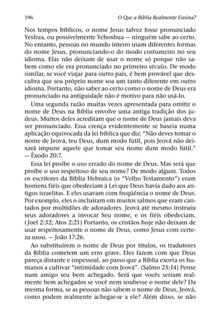 ´
196                                                          O Que a Bıblia Realmente Ensina?
                         ´
Nos tempos bıblicos, o nome Jesus talvez fosse pronunciado
                                                                                ´
Yeshua, ou possivelmente Yehoshua — ninguem sabe ao certo.
No entanto, pessoas no mundo inteiro usam diferentes formas
do nome Jesus, pronunciando-o do modo costumeiro no seu
                             ˜                                                ´                         ˜
idioma. Elas nao deixam de usar o nome so porque nao sa-
                                                                                      ´
bem como ele era pronunciado no primeiro seculo. De modo
                           ˆ                               ´ ´                                  ´
similar, se voce viajar para outro paıs, e bem provavel que des-
                               ´
cubra que seu proprio nome soa um tanto diferente em outro
                                     ˜
idioma. Portanto, nao saber ao certo como o nome de Deus era
                                                       ˜ ´                                    ˜       ´
pronunciado na antiguidade nao e motivo para nao usa-lo.
                                       ˜
   Uma segunda razao muitas vezes apresentada para omitir o
                                         ´                                                        ˜
nome de Deus na Bıblia envolve uma antiga tradic¸ ao dos ju-
deus. Muitos deles acreditam que o nome de Deus jamais deva
ser pronunciado. Essa crenca evidentemente se baseia numa
                                             ¸
             ˜                                 ´                                    ˜
aplicac¸ ao equivocada da lei bıblica que diz: “Nao deves tomar o
                       ´                                          ´                                 ´ ˜
nome de Jeova, teu Deus, dum modo futil, pois Jeova nao dei-
     ´                                                                                                      ´
xarˆ a impune aquele que tomar seu nome dum modo futil.”
— Exodo 20:7.
                   ´                                                                                      ´
   Essa lei proıbe o uso errado do nome de Deus. Mas sera que
       ´
proıbe o uso respeitoso de seu nome? De modo algum. Todos
                                   ´
os escritores da Bıblia Hebraica (o “Velho Testamento”) eram
               ´                                 `
homens fieis que obedeciam a Lei que Deus havia dado aos an-
                                                               ¨ ˆ
tigos israelitas. E eles usavam com frequencia o nome de Deus.
                                           ´
Por exemplo, eles o incluıram em muitos salmos que eram can-
                                 ˜                                    ´     ´
tados por multidoes de adoradores. Jeova ate mesmo instruiu
                                                                                        ´
seus adoradores a invocar Seu nome, e os fieis obedeciam.
                                                                ˜                           ˜
( Joel 2:32; Atos 2:21) Portanto, os cristaos hoje nao deixam de
usar respeitosamente o nome de Deus, como Jesus com certe-
                 ˜
za usou. — Joao 17:26.
                     ´                                                  ´
   Ao substituırem o nome de Deus por tıtulos, os tradutores
         ´
da Bıblia cometem um erro grave. Eles fazem com que Deus
                                                                          ´
pareca distante e impessoal, ao passo que a Bıblia exorta os hu-
           ¸
                                                                    ´
manos a cultivar “intimidade com Jeova”. (Salmo 25:14) Pense
                                                             ´                            ˆ
num amigo seu bem achegado. Sera que voces seriam real-
                                                   ˆ
mente bem achegados se voce nem soubesse o nome dele? Da
                                                     ˜                                                          ´
mesma forma, se as pessoas nao sabem o nome de Deus, Jeova,
                                                                                  ´                           ˜
como podem realmente achegar-se a ele? Alem disso, se nao
 