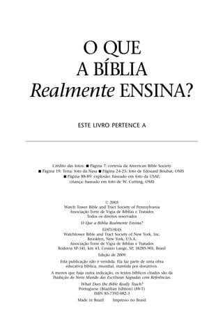 O QUE
         ´
     A BIBLIA
Realmente ENSINA?
                     ESTE LIVRO PERTENCE A




          ´                   ´
       Credito das fotos: ˛ Pagina 7: cortesia da American Bible Society
    ´                                ´
˛ Pagina 19: Terra: foto da Nasa ˛ Pagina 24-25: foto de Edouard Boubat, OMS
                  ´                    ˜
             ˛ Pagina 88-89: explosao: baseado em foto da USAF;
                 crianca: baseado em foto de W. Cutting, OMS
                       ¸




                                      5 2005
             Watch Tower Bible and Tract Society of Pennsylvania
                          ˜                       ´
               Associac¸ ao Torre de Vigia de Bıblias e Tratados
                            Todos os direitos reservados
                                   ´
                     O Que a Bıblia Realmente Ensina?
                                           EDITORAS
               Watchtower Bible and Tract Society of New York, Inc.
                                   Brooklyn, New York, U.S.A.
                               ˜                        ´
                   Associac¸ ao Torre de Vigia de Bıblias e Tratados
                                                 ´
          Rodovia SP-141, km 43, Cesario Lange, SP, 18285-901, Brasil
                                               ˜
                                        Edic¸ ao de 2009
                             ˜        ˜ ´
           Esta publicac¸ ao nao e vendida. Ela faz parte de uma obra
                                 ´
                 educativa bıblica, mundial, mantida por donativos.
                                                   ˜        ´          ˜
      A menos que haja outra indicac¸ ao, os textos bıblicos citados sao da
                ˜                                                    ˆ
       Traducao do Novo Mundo das Escrituras Sagradas com Referencias.
             ¸
                      What Does the Bible Really Teach?
                     Portuguese (Brazilian Edition) (bh-T)
                             ISBN 85-7392-082-3
                     Made in Brazil      Impresso no Brasil
 