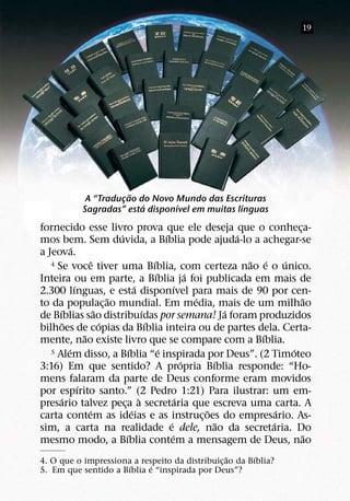 19




                          ˜
                A “Traducao do Novo Mundo das Escrituras
                        ¸
                             ´       ´               ´
               Sagradas” esta disponıvel em muitas lınguas
fornecido esse livro prova que ele deseja que o conheca-                                      ¸
                                ´                       ´                       ´
mos bem. Sem duvida, a Bıblia pode ajuda-lo a achegar-se
              ´
a Jeova.
                        ˆ                         ´
   4 Se voce tiver uma Bıblia, com certeza nao e o unico.                         ˜ ´     ´
                                                    ´               ´
Inteira ou em parte, a Bıblia ja foi publicada em mais de
                ´                         ´                   ´
2.300 lınguas, e esta disponıvel para mais de 90 por cen-
                              ˜                                       ´                         ˜
to da populac¸ ao mundial. Em media, mais de um milhao
      ´                   ˜                   ´                               ´
de Bıblias sao distribuıdas por semana! Ja foram produzidos
          ˜                 ´                   ´
bilhoes de copias da Bıblia inteira ou de partes dela. Certa-
                    ˜                                                               ´
mente, nao existe livro que se compare com a Bıblia.
            ´                         ´               ´
   5 Alem disso, a Bıblia “e inspirada por Deus”. (2 Timoteo                                ´
                                                                  ´       ´
3:16) Em que sentido? A propria Bıblia responde: “Ho-
mens falaram da parte de Deus conforme eram movidos
                  ´
por espırito santo.” (2 Pedro 1:21) Para ilustrar: um em-
        ´                                   `                   ´
presario talvez peca a secretaria que escreva uma carta. A
                                  ¸
                      ´                 ´                               ˜               ´
carta contem as ideias e as instruc¸ oes do empresario. As-
                                                          ´                 ˜         ´
sim, a carta na realidade e dele, nao da secretaria. Do
                                    ´                       ´                                   ˜
mesmo modo, a Bıblia contem a mensagem de Deus, nao
                                                 ˜       ´
4. O que o impressiona a respeito da distribuic¸ ao da Bıblia?
                      ´     ´
5. Em que sentido a Bıblia e “inspirada por Deus”?
 