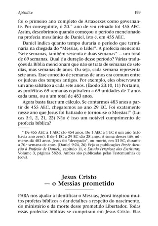 ˆ
Apendice                                                                199

foi o primeiro ano completo de Artaxerxes como governan-
te. Por conseguinte, o 20.° ano de seu reinado foi 455 AEC.
                                                  ´
Assim, descobrimos quando comecou o perıodo mencionado
                                        ¸
                     ˆ                      ´
na profecia messianica de Daniel, isto e, em 455 AEC.
                                                    ´
     Daniel indica quanto tempo duraria o perıodo que termi-
                                      ´
naria na chegada do “Messias, o Lıder”. A profecia menciona
                        ´
“sete semanas, tambem sessenta e duas semanas” — um total
                           ´     ˜              ´     ´
de 69 semanas. Qual e a durac¸ ao desse perıodo? Varias tradu-
   ˜        ´                       ˜
c¸ oes da Bıblia mencionam que nao se trata de semanas de sete
dias, mas semanas de anos. Ou seja, cada semana representa
sete anos. Esse conceito de semanas de anos era comum entre
os judeus dos tempos antigos. Por exemplo, eles observavam
                                          ˆ
                ´
um ano sabatico a cada sete anos. (Exodo 23:10, 11) Portanto,
         ´
as profeticas 69 semanas equivalem a 69 unidades de 7 anos
cada uma, ou a um total de 483 anos.
                              ´
     Agora basta fazer um calculo. Se contarmos 483 anos a par-
tir de 455 AEC, chegaremos ao ano 29 EC. Foi exatamente
nesse ano que Jesus foi batizado e tornou-se o Messias!1 (Lu-
                          ˜ ´                 ´
cas 3:1, 2, 21, 22) Nao e isso um notavel cumprimento de
              ´
profecia bıblica?
                           ˜                                  ´          ˜
    1 De 455 AEC a 1 AEC sao 454 anos. De 1 AEC a 1 EC e um ano (nao
                                      ˜                              ˆ     ´
havia ano zero). E de 1 EC a 29 EC sao 28 anos. A soma desses tres nu-
          ´
meros da 483 anos. Jesus foi “decepado”, ou morto, em 33 EC, durante
                                                            ˜
a 70.a semana de anos. (Daniel 9:24, 26) Veja as publicac¸ oes Preste Aten-
   ˜ `                         ´
cao a Profecia de Daniel!, capıtulo 11, e Estudo Perspicaz das Escrituras,
 ¸
              ´                     ˜
Volume 3, paginas 582-5. Ambas sao publicadas pelas Testemunhas de
       ´
Jeova.




                     Jesus Cristo
                — o Messias prometido
                                                ´
PARA nos ajudar a identificar o Messias, Jeova inspirou mui-
               ´
tos profetas bıblicos a dar detalhes a respeito do nascimento,
           ´
do ministerio e da morte desse prometido Libertador. Todas
                  ´
essas profecias bıblicas se cumpriram em Jesus Cristo. Elas
 