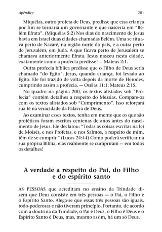 ˆ
Apendice                                                        201
              ´
      Miqueias, outro profeta de Deus, predisse que essa crianca ¸
por fim se tornaria um governante e que nasceria em “Be-
  ´                       ´
lem Efrata”. (Miqueias 5:2) Nos dias do nascimento de Jesus
                                                ´
havia em Israel duas cidades chamadas Belem. Uma se situa-
                        ´       ˜             ´
va perto de Nazare, na regiao norte do paıs, e a outra perto
                  ´           ´                            ´
de Jerusalem, em Juda. A que ficava perto de Jerusalem se
chamava anteriormente Efrata. Jesus nasceu nesta cidade,
exatamente como a profecia predisse! — Mateus 2:1.
                          ´
      Outra profecia bıblica predisse que o Filho de Deus seria
chamado “do Egito”. Jesus, quando crianca, foi levado ao
                                                  ¸
Egito. Ele foi trazido de volta depois da morte de Herodes,
                                      ´
cumprindo assim a profecia. — Oseias 11:1; Mateus 2:15.
                            ´
      No quadro na pagina 200, os textos alistados sob “Pro-
                    ˆ
fecia” contem detalhes a respeito do Messias. Compare-os
                                                                   ´
com os textos alistados sob “Cumprimento”. Isso reforcara    ¸
          ´
sua fe na veracidade da Palavra de Deus.
                                                               ˜
      Ao examinar esses textos, tenha em mente que os que sao
        ´
profeticos foram escritos centenas de anos antes do nasci-
mento de Jesus. Ele declarou: “Todas as coisas escritas na lei
                ´
de Moises, e nos Profetas, e nos Salmos, a respeito de mim,
    ˆ                                               ´
tem de se cumprir.” (Lucas 24:44) Como podera verificar na
            ´         ´
sua propria Bıblia, elas realmente se cumpriram — em todos
os detalhes!



  A verdade a respeito do Pai, do Filho
                   ´
          e do espırito santo
AS PESSOAS que acreditam no ensino da Trindade di-
                              ˆ
zem que Deus consiste em tres pessoas — o Pai, o Filho e
      ´                                 ˆ            ˜
o Espırito Santo. Alega-se que essas tres pessoas sao iguais,
                   ˜                 ´
todo-poderosas e nao tiveram princıpio. Portanto, de acordo
                                   ´               ´
com a doutrina da Trindade, o Pai e Deus, o Filho e Deus e o
   ´            ´                            ´         ´
Espırito Santo e Deus, mas, mesmo assim, ha um so Deus.
 