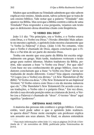 ´
202                                      O Que a Bıblia Realmente Ensina?
                                                         ˜
  Muitos que acreditam na Trindade admitem que nao sabem
explicar esse ensino. Ainda assim, talvez achem que se trata de
                ´                                            ˜
um ensino bıblico. Vale notar que a palavra “Trindade” nao
              ´           ´         ´         ´        ´
aparece na Bıblia. Mas sera que a Bıblia contem a ideia de uma
Trindade? Para responder a essa pergunta, vejamos um texto
                                                   ¨ ˆ
que os defensores dessa doutrina citam com frequencia.
                         “O VERBO ERA DEUS”
       ˜                       ´
    Joao 1:1 diz: “No princıpio, era o Verbo, e o Verbo estava
                                           ˜
com Deus, e o Verbo era Deus.” (Versao Almeida) Mais adian-
                     ´             ´     ˜
te no mesmo capıtulo, o apostolo Joao mostra claramente que
                            ´          ˜
“o Verbo [a Palavra]” e Jesus. ( Joao 1:14) No entanto, visto
                 ´
que o Verbo e chamado de Deus, alguns concluem que o Fi-
               ˆ
lho e o Pai tem de ser parte do mesmo Deus.
                                             ´
    Tenha em mente que essa parte da Bıblia foi escrita origi-
nalmente em grego. Mais tarde, tradutores verteram o texto
                                                        ´
grego para outros idiomas. Muitos tradutores da Bıblia, po-
  ´      ˜                                                     ˜
rem, nao usaram a frase “o Verbo era Deus”. Por que nao?
                                                 ´
Com base no seu conhecimento do grego bıblico, esses tra-
                   ´
dutores concluıram que a frase “o Verbo era Deus” devia ser
traduzida de modo diferente. Como? Veja alguns exemplos:
“O Logos [ou o Verbo] era divino.” (A New Translation of the
Bible) “O Verbo era deus.” (The New Testament in an Improved
Version) “O Verbo estava com Deus e era da mesma natureza
que ele.” (The Translator’s New Testament) De acordo com es-
             ˜                ˜ ´    ´
sas traduc¸ oes, o Verbo nao e o proprio Deus.1 Em vez disso,
           `                     ˜                        ´
devido a sua elevada posic¸ ao entre as criaturas de Jeova, o Ver-
                       ´
bo (ou a Palavra) e chamado de “deus”. O termo “deus” aqui
significa “poderoso”.
                  OBTENHA MAIS FATOS
                          ˜                   ´
  A maioria das pessoas nao conhece o grego bıblico. Como,
    ˜      ˆ                          ´         ˜
entao, voce pode saber o que o apostolo Joao realmen-
te queria dizer? Pense neste exemplo: um professor explica
um assunto aos seus alunos. No final, os alunos entendem
                          ˜          ˜                ´
   1 Para mais informac¸ oes sobre Joao 1:1, veja as paginas 24-25 de A Sen-
tinela de 1.o de novembro de 2008, publicada pelas Testemunhas de
      ´
Jeova.
 