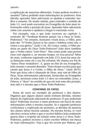 ˆ
Apendice                                                         203
                   ˜
a explicac¸ ao de maneiras diferentes. Como podem resolver o
                                              ˜
assunto? Talvez pedindo mais informac¸ oes ao professor. Sem
    ´                                             ´
duvida, aprender fatos adicionais os ajudara a entender me-
lhor o assunto. De modo similar, para entender o sentido de
      ˜              ˆ                                    ˜
Joao 1:1, voce pode encontrar no Evangelho de Joao mais in-
             ˜                     ˜
formac¸ oes sobre a posic¸ ao de Jesus. Aprender fatos adicionais
                                     ´     `            ˜
sobre esse assunto o ajudara a chegar a conclusao certa.
                                       ˜                      ´
      Por exemplo, veja o que Joao escreveu no capıtulo 1,
        ´
versıculo 18: “Nenhum homem jamais viu a Deus [o Todo-
Poderoso].” No entanto, humanos viram Jesus, o Filho, pois
      ˜                                                         ´
Joao diz: “O Verbo [Jesus] se fez carne e habitou entre nos, e
                       ´         ˜                    ˜
vimos a sua gloria.” ( Joao 1:14, Al) Como, entao, o Filho po-
                                                    ˜             ´
deria ser parte do Deus Todo-Poderoso? Joao disse tambem
que o Verbo estava “com Deus”. Mas como pode uma pessoa
                         ´                                        ´
estar com alguem e, ao mesmo tempo, ser essa pessoa? Alem
                                         ˜
do mais, conforme registrado em Joao 17:3, Jesus faz uma cla-
                 ˜
ra distinc¸ ao entre ele e seu Pai celestial. Ele chama seu Pai de
  ´
“unico Deus verdadeiro”. E, quase no fim de seu Evangelho,
      ˜
Joao resume o assunto dizendo: “Estes foram escritos para que
                            ´                               ˜
creiais que Jesus e o Cristo, o Filho de Deus.” ( Joao 20:31)
                           ˜ ´
Note que Jesus nao e chamado de Deus, mas sim de Filho de
                               ˜
Deus. Essas informac¸ oes adicionais, fornecidas no Evangelho
          ˜                          ˜
de Joao, mostram como Joao 1:1 deve ser entendido. Jesus, a
               ´                                                    ˜
Palavra, e “deus” no sentido de que ele tem uma alta posic¸ ao,
            ˜ ´
mas nao e o mesmo que o Deus Todo-Poderoso.
                        CONFIRME OS FATOS
    Pense de novo no exemplo do professor e dos alunos.
                                                   ´
Digamos que alguns alunos ainda tenham duvidas, mesmo
                      ˜
depois da explicac¸ ao adicional do professor. O que poderiam
fazer? Poderiam recorrer a outro professor em busca de mais
           ˜
informac¸ oes sobre o mesmo assunto. Se o segundo professor
                          ˜                    ´
confirmasse a explicac¸ ao do primeiro, as duvidas da maioria
                                                               ˆ
dos alunos talvez fossem sanadas. Da mesma forma, se voce
  ˜                                        ´         ˜
nao tiver certeza sobre o que o escritor bıblico Joao realmente
                                   ˜
queria dizer a respeito da relac¸ ao entre Jesus e o Deus Todo-
                  ´                              ´
Poderoso, podera recorrer a outro escritor bıblico em busca
                    ˜
de mais informac¸ oes. Veja o que foi escrito por Mateus, por
 
