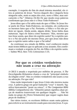 ´
204                                O Que a Bıblia Realmente Ensina?

exemplo. A respeito do fim do atual sistema mundial, ele ci-
tou as palavras de Jesus: “Acerca daquele dia e daquela hora
       ´                               ´
ninguem sabe, nem os anjos dos ceus, nem o Filho, mas uni-
camente o Pai.” (Mateus 24:36) De que modo essas palavras
                          ˜ ´
confirmam que Jesus nao e o Deus Todo-Poderoso?
   Jesus disse que o Pai sabia mais do que o Filho. Se Jesus fos-
se parte do Deus Todo-Poderoso, no entanto, ele conheceria
                                                              ˜
os mesmos fatos que o Pai. Portanto, o Filho e o Pai nao po-
                                           ˜
dem ser iguais. Ainda assim, alguns dirao: ‘Jesus tinha duas
naturezas. Aqui ele falava como humano.’ Mas, mesmo que
                                   ´                    ´
isso fosse assim, que dizer do espırito santo? Se o espırito san-
             ˜                                              ˜
to e o Pai sao parte do mesmo Deus, por que Jesus nao disse
           ´
que o espırito santo sabia o que o Pai sabia?
                                     ´       ˆ            ´
   Ao continuar seu estudo da Bıblia, voce conhecera muito
               ´
mais textos bıblicos que se aplicam a esse assunto. Eles confir-
                                                      ´
mam a verdade a respeito do Pai, do Filho e do espırito santo.
— Salmo 90:2; Atos 7:55; Colossenses 1:15.



                       ˜
       Por que os cristaos verdadeiros
         ˜                          ˜
        nao usam a cruz na adoracao
                                  ¸
             ´                             ˜
A CRUZ e amada e respeitada por milhoes de pessoas. A The
                                                         ´
Encyclopædia Britannica chama a cruz de “principal sımbolo
           ˜       ˜              ˜                ˜
da religiao crista”. Mas os cristaos verdadeiros nao usam a cruz
               ˜         ˜
na adorac¸ ao. Por que nao?
                 ˜          ´                   ˜
   Uma razao importante e que Jesus Cristo nao morreu numa
                                                     ´     ´
cruz. A palavra grega em geral traduzida “cruz” e stauros. Sig-
nifica basicamente “poste ou estaca”. A The Companion Bible
   ´                                  ´
(Bıblia Companheira) diz: “[Stauros] jamais significa duas pe-
                                              ˆ                ˜ ´
cas de madeira transversais em qualquer angulo . . . Nao ha
 ¸
nada no grego do [Novo Testamento] que sequer sugira duas
pecas de madeira.”
     ¸
         ´                              ´
   Em varios textos, os escritores bıblicos usam outra palavra
                                                             ´
para referir-se ao instrumento usado para executar Jesus. E a pa-
 