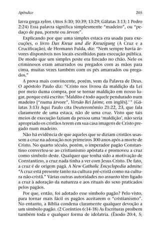 ˆ
Apendice                                                                                                                    205
                                                                                         ´
lavra grega xylon. (Atos 5:30; 10:39; 13:29; Galatas 3:13; 1 Pedro
2:24) Essa palavra significa simplesmente “madeiro”, ou “pe-
                                                             ´
daco de pau, porrete ou arvore”.
    ¸
   Explicando por que uma simples estaca era usada para exe-
      ˜
cuc¸ oes, o livro Das Kreuz und die Kreuzigung (A Cruz e a
                           ˜                                                                                                    ´
Crucificac¸ ao), de Hermann Fulda, diz: “Nem sempre havia ar-
                                 ´                                                                         ˜             ´
vores disponıveis nos locais escolhidos para execuc¸ ao publica.
                                                                                                         ˜
De modo que um simples poste era fincado no chao. Nele os
                                                                                                                     ˜
criminosos eram amarrados ou pregados com as maos para
                                                               ´                     ´
cima, muitas vezes tambem com os pes amarrados ou prega-
dos.”
                                                                             ´
   A prova mais convincente, porem, vem da Palavra de Deus.
              ´                                                                                                  ˜
O apostolo Paulo diz: “Cristo nos livrou da maldic¸ ao da Lei
                                                                                             ˜
por meio duma compra, por se tornar maldic¸ ao em nosso lu-
                                     ´                                     ´
gar, porque esta escrito: ‘Maldito e todo aquele pendurado num
                                                 ´                       ˜                                   ˆ                    ´
madeiro [“numa arvore”, Versao Rei Jaime, em ingles].’ ” (Ga-
                                                                                   ˆ
latas 3:13) Aqui Paulo cita Deuteronomio 21:22, 23, que fala
                                                                       ˜
claramente de uma estaca, nao de uma cruz. Visto que tais
                                               ˜                                                   ˜                   ˜
meios de execuc¸ ao faziam da pessoa uma ‘maldic¸ ao’, nao seria
                                                   ˜
apropriado os cristaos terem em sua casa imagens de Cristo pre-
gado num madeiro.
          ˜            ´           ˆ                                                                               ˜
   Nao ha evidencia de que aqueles que se diziam cristaos usas-
                                                         ˜                                           ´
sem a cruz na adorac¸ ao nos primeiros 300 anos apos a morte de
                                                       ´           ´                                   ˜
Cristo. No quarto seculo, porem, o imperador pagao Constan-
                                                                                 ´
tino converteu-se ao cristianismo apostata e promoveu a cruz
                     ´                                                                                                     ˜
como sımbolo deste. Qualquer que tenha sido a motivac¸ ao de
Constantino, a cruz nada tinha a ver com Jesus Cristo. De fato,
                  ´                                        ˜
a cruz e de origem paga. A New Catholic Encyclopedia admite:
                             ´                                                         ´   ˜
“A cruz esta presente tanto na cultura pre-crista como na cultu-
        ˜                      ˜           ´                                                                   ˆ
ra nao-crista.” Varias outras autoridades no assunto tem ligado
                   `                     ˜
a cruz a adorac¸ ao da natureza e aos rituais do sexo praticados
                         ˜
pelos pagaos.
                                       ˜                                       ´                 ˜
   Por que, entao, foi adotado esse sımbolo pagao? Pelo visto,
                                                     ´               ˜
para tornar mais facil os pagaos aceitarem o “cristianismo”.
                                           ´                                                                                  ˜
No entanto, a Bıblia condena claramente qualquer devoc¸ ao a
            ´                                ˜                   ´                                                          ´
um sımbolo pagao. (2 Corıntios 6:14-18) As Escrituras proıbem                                  ˆ
                ´
tambem toda e qualquer forma de idolatria. (Exodo 20:4, 5;
 