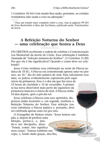 ´
206                                      O Que a Bıblia Realmente Ensina?
      ´                                ˜                   ˜
1 Corıntios 10:14) Com muito boa razao, portanto, os cristaos
              ˜                          ˜
verdadeiros nao usam a cruz na adorac¸ ao.1
                                                            ´
  1 Para um estudo mais completo sobre a cruz, veja as paginas 99-103
                ´     `
do livro Raciocınios a Base das Escrituras, publicado pelas Testemunhas
        ´
de Jeova.



               ˜
     A Refeicao Noturna do Senhor
             ¸     ˜
   — uma celebracao que honra a Deus
                 ¸
                 ˜                                                         ˜
OS CRISTAOS receberam a ordem de celebrar a Comemorac¸ ao
                                                                   ˜ ´   ´
(ou Memorial) da morte de Cristo. Essa celebrac¸ ao e tambem
                               ˜                                    ´
chamada de “refeic¸ ao noturna do Senhor”. (1 Corıntios 11:20)
                   ´ ˜
Por que ela e tao significativa? Quando e como deve ser cele-
brada?
                                                   ˜                   ´
        Jesus Cristo instituiu essa celebrac¸ ao na noite da Pascoa ju-
                             ´
daica de 33 EC. A Pascoa era comemorada apenas uma vez por
                                     ˆ                     ˜
ano, no 14.° dia do mes judaico de nisa. Para calcularem essa
data, os judeus evidentemente esperavam pelo equi-
      ´                                      ´               ´
nocio da primavera. Esse e o dia em que ha cerca de
                                                     ˜
12 horas de claridade e 12 de escuridao. A primei-
                           ´                                     ´
ra lua nova observavel mais perto do equinocio da
                                       ´         ˜       ´
primavera marcava o inıcio de nisa. A Pascoa vinha
                         ´               ˆ
14 dias depois, apos o por-do-sol.
                                   ´                   ´
        Jesus celebrou a Pascoa com seus apostolos, dis-
pensou Judas Iscariotes e, em seguida, instituiu a
             ˜                                                 ˜
Refeic¸ ao Noturna do Senhor. Essa refeic¸ ao (ou
                                 ´
ceia) substituiu a Pascoa judaica e, portanto, deve
ser celebrada apenas uma vez por ano.
        O Evangelho de Mateus relata: “Jesus tomou um
  ˜
pao, e, depois de proferir uma
    ˆ      ˜
benc¸ ao, partiu-o, e, dan-
                     ´
do-o aos discıpulos, disse:
‘Tomai, comei. Isto significa
                                               ´
meu corpo.’ Tomou tambem um
copo, e, tendo dado gracas, deu-lho,       ¸
 