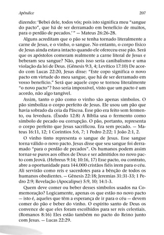 ˆ
Apendice                                                                                                   207
                                                            ´
dizendo: ‘Bebei dele, todos vos; pois isto significa meu “sangue
                                 ´                                                          ´
do pacto”, que ha de ser derramado em benefıcio de muitos,
                       ˜
para o perdao de pecados.’ ” — Mateus 26:26-28.
                                                          ˜
     Alguns acreditam que o pao se tenha tornado literalmente a
                                                                                                            ´
carne de Jesus, e o vinho, o sangue. No entanto, o corpo fısico
                                                                                                      ˜         ´
de Jesus ainda estava intacto quando ele ofereceu esse pao. Sera
                     ´
que os apostolos comeram realmente a carne literal de Jesus e
                                                 ˜
beberam seu sangue? Nao, pois isso seria canibalismo e uma
         ˜                                              ˆ                           ´
violac¸ ao da lei de Deus. (Genesis 9:3, 4; Levıtico 17:10) De acor-
do com Lucas 22:20, Jesus disse: “Este copo significa o novo
                                                                                  ´
pacto em virtude do meu sangue, que ha de ser derramado em
                         ´                 ´
vosso benefıcio.” Sera que aquele copo se tornou literalmente
                                                                  ´                                       ´
“o novo pacto”? Isso seria impossıvel, visto que um pacto e um
                 ˜                           ´
acordo, nao algo tangıvel.
                                       ˜                                        ˜                   ´
     Assim, tanto o pao como o vinho sao apenas sımbolos. O
   ˜                                                                                                    ˜
pao simboliza o corpo perfeito de Jesus. Ele usou um pao que
                                                     ´                      ˜
havia sobrado da ceia da Pascoa. Esse pao era feito sem fermen-
                                   ˆ                                ´
to, ou levedura. (Exodo 12:8) A Bıblia usa o fermento como
 ´                                                            ˜           ˜
sımbolo de pecado ou corrupc¸ ao. O pao, portanto, representa
o corpo perfeito que Jesus sacrificou. Era sem pecado. — Ma-
                                         ´                                                        ˜
teus 16:11, 12; 1 Corıntios 5:6, 7; 1 Pedro 2:22; 1 Joao 2:1, 2.
     O vinho tinto representa o sangue de Jesus. Esse sangue
             ´
torna valido o novo pacto. Jesus disse que seu sangue foi derra-
                                     ˜
mado “para o perdao de pecados”. Os humanos podem assim
tornar-se puros aos olhos de Deus e ser admitidos no novo pac-
                           ´
to com Jeova. (Hebreus 9:14; 10:16, 17) Esse pacto, ou contrato,
                                                                        ˜             ´                       ´
abre a oportunidade para 144.000 cristaos fieis irem para o ceu.
               ˜                                                                        ˆ     ˜
Ali servirao como reis e sacerdotes para a benc¸ ao de todos os
                                                      ˆ
humanos obedientes. — Genesis 22:18; Jeremias 31:31-33; 1 Pe-
                               ˜
dro 2:9; Revelac¸ ao (Apocalipse) 5:9, 10; 14:1-3.
                                                                              ´
     Quem deve comer ou beber desses sımbolos usados na Co-
                   ˜                                                                      ˜
memorac¸ ao? Logicamente, apenas os que estao no novo pacto
           ´                                   ˆ                                                ´
— isto e, aqueles que tem a esperanca de ir para o ceu — devem        ¸
                             ˜                                                    ´
comer do pao e beber do vinho. O espırito santo de Deus os
convence de que eles foram escolhidos para ser reis celestiais.
                                                   ˜            ´
(Romanos 8:16) Eles estao tambem no pacto do Reino junto
com Jesus. — Lucas 22:29.
 