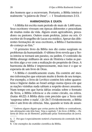 ´
20                                             O Que a Bıblia Realmente Ensina?
                                            ´            ´
dos homens que a escreveram. Portanto, a Bıblia inteira e
realmente “a palavra de Deus”. — 1 Tessalonicenses 2:13.
                             HARMONIOSA E EXATA
             ´                                      ´
     6 A Bıblia foi escrita num perıodo de mais de 1.600 anos.
                                            ´
Seus escritores viveram em epocas diferentes e procediam
de muitas rodas da vida. Alguns eram agricultores, pesca-
                                                                       ´
dores ou pastores. Outros eram profetas, juızes ou reis. O
                                                          ´
escritor do Evangelho de Lucas era medico. Apesar das dife-
                         ˜                                     ´           ´
rentes formac¸ oes de seus escritores, a Bıblia e harmoniosa
do comeco ao fim.1
                 ¸
                                      ´
     7 O primeiro livro da Bıblia nos diz como surgiram os
                                                  ´
problemas da humanidade. O ultimo livro revela que a Ter-
                                ´             ´                                  ´
ra inteira se tornara um paraıso, ou jardim. O conteudo da
  ´                                                              ´
Bıblia abrange milhares de anos de Historia e todas as par-
         ˆ                                            ˜              ´
tes tem algo a ver com a realizac¸ ao do proposito de Deus. A
                           ´        ´                                          ´
harmonia da Bıblia e impressionante, mas isso e o que se
esperaria de um livro de Deus.
               ´   ´
     8 A Bıblia e cientificamente exata. Ela contem ate mes-                 ´     ´
                       ˜                                `
mo informac¸ oes que estavam muito a frente de seu tempo.
                                          ´                 ´
Por exemplo, o livro de Levıtico contem leis sobre quaren-
                                                                         ´
tena e higiene dadas ao Israel antigo numa epoca em que
           ˜
as nac¸ oes vizinhas nada sabiam a respeito desses assuntos.
                                                ´
Num tempo em que havia ideias erradas sobre o formato
                     ´                                             ´
da Terra, a Bıblia referia-se a ela como cırculo, ou esfera.
       ´                      ´                               ˜                        ´
(Isaıas 40:22) A Bıblia dizia com precisao que a Terra esta
                                        ´                                            ´
‘suspensa sobre o nada’. ( Jo 26:7) Evidentemente, a Bıblia
    ˜ ´                           ˆ
nao e um livro de ciencias. Mas, quando se trata de assun-
                                                   ´
   1 Embora alguns digam que certas partes da Bıblia se contradizem,
              ˜     ˜   ˆ                 ´                    ´
tais afirmac¸ oes nao tem base. Veja o capıtulo 7 do livro A Bıblia — Pa-
                                                                        ´
lavra de Deus ou de Homem?, publicado pelas Testemunhas de Jeova.
               ´                  ´                       ´       ´
6, 7. Por que e especialmente notavel a harmonia do conteudo da Bı-
blia?
                           ˜        ´        ´
8. Cite exemplos da exatidao cientıfica da Bıblia.
 