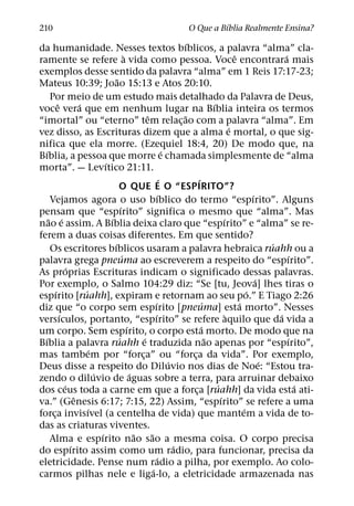 ´
210                                                                   O Que a Bıblia Realmente Ensina?
                                                                                ´
da humanidade. Nesses textos bıblicos, a palavra “alma” cla-
                                                `                                                        ˆ                 ´
ramente se refere a vida como pessoa. Voce encontrara mais
exemplos desse sentido da palavra “alma” em 1 Reis 17:17-23;
                                        ˜
Mateus 10:39; Joao 15:13 e Atos 20:10.
     Por meio de um estudo mais detalhado da Palavra de Deus,
          ˆ           ´                                                                      ´
voce vera que em nenhum lugar na Bıblia inteira os termos
                                                            ˆ                   ˜
“imortal” ou “eterno” tem relac¸ ao com a palavra “alma”. Em
                                                                                                       ´
vez disso, as Escrituras dizem que a alma e mortal, o que sig-
nifica que ela morre. (Ezequiel 18:4, 20) De modo que, na
  ´                                                                       ´
Bıblia, a pessoa que morre e chamada simplesmente de “alma
                                  ´
morta”. — Levıtico 21:11.
                                                                        ´             ´
                                          O QUE E O “ESPIRITO”?
                                                                      ´                                          ´
     Vejamos agora o uso bıblico do termo “espırito”. Alguns
                                            ´
pensam que “espırito” significa o mesmo que “alma”. Mas
    ˜ ´                             ´                                                              ´
nao e assim. A Bıblia deixa claro que “espırito” e “alma” se re-
ferem a duas coisas diferentes. Em que sentido?
                                      ´                                                                                ´
     Os escritores bıblicos usaram a palavra hebraica ruahh ou a
                                              ´                                                                               ´
palavra grega pneuma ao escreverem a respeito do “espırito”.
                ´
As proprias Escrituras indicam o significado dessas palavras.
                                                                                                                   ´
Por exemplo, o Salmo 104:29 diz: “Se [tu, Jeova] lhes tiras o
        ´               ´                                                                                      ´
espırito [ruahh], expiram e retornam ao seu po.” E Tiago 2:26
                                                                  ´                      ´                 ´
diz que “o corpo sem espırito [pneuma] esta morto”. Nesses
            ´                                                      ´                                 `                   ´
versıculos, portanto, “espırito” se refere aquilo que da vida a
                                                  ´                                     ´
um corpo. Sem espırito, o corpo esta morto. De modo que na
  ´                                       ´               ´                                ˜                                 ´
Bıblia a palavra ruahh e traduzida nao apenas por “espırito”,
                            ´
mas tambem por “forca” ou “forca da vida”. Por exemplo, ¸                         ¸
                                                                            ´                                        ´
Deus disse a respeito do Diluvio nos dias de Noe: “Estou tra-
                              ´                     ´
zendo o diluvio de aguas sobre a terra, para arruinar debaixo
              ´                                                                                ´                                ´
dos ceus toda a carne em que a forca [ruahh] da vida esta ati-                      ¸
                    ˆ                                                                            ´
va.” (Genesis 6:17; 7:15, 22) Assim, “espırito” se refere a uma
                          ´                                                                                  ´
forca invisıvel (a centelha de vida) que mantem a vida de to-
      ¸
das as criaturas viventes.
                                ´                     ˜       ˜
     Alma e espırito nao sao a mesma coisa. O corpo precisa
                  ´                                                           ´
do espırito assim como um radio, para funcionar, precisa da
                                                                     ´
eletricidade. Pense num radio a pilha, por exemplo. Ao colo-
                                                                ´
carmos pilhas nele e liga-lo, a eletricidade armazenada nas
 