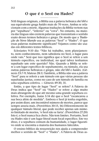 212
                          ´
                   O que e o Seol ou Hades?
           ´                           ´                                                             ´
NAS lınguas originais, a Bıblia usa a palavra hebraica she ohl e
                                     ´
sua equivalente grega haıdes mais de 70 vezes. Ambas se rela-
                                                                     ˜           ´
cionam com a morte. Algumas traduc¸ oes da Bıblia vertem-nas
por “sepultura”, “inferno” ou “cova”. No entanto, na maio-
                 ´             ˜
ria das lınguas nao existem palavras que transmitam o sentido
exato desses termos hebraico e grego. De modo que a Tradu-
     ˜
cao do Novo Mundo usa as palavras “Seol” e “Hades”. O que
 ¸
                                                                                               ˜
essas palavras realmente significam? Vejamos como sao usa-
                                         ´
das em diferentes textos bıblicos.
                                            ˜        ´
       Eclesiastes 9:10 diz: “Nao ha trabalho, nem planejamen-
to, nem conhecimento, nem sabedoria no Seol, o lugar para
                             ´
onde vais.” Sera que isso significa que o Seol se refere a um
   ´                       ´
tumulo especıfico, ou individual, no qual talvez tenhamos
                                                         ˜                               ´
sepultado um ente querido? Nao. Quando a Bıblia se refe-
                                 ´                                                   ´
re a um lugar especıfico de sepultamento, ou tumulo, ela usa
                                                                   ˜         ´               ´           ˆ
outras palavras hebraicas e gregas, nao she ohl e haıdes. (Ge-
                                                             ´         ´           ˜
nesis 23:7-9; Mateus 28:1) Tambem, a Bıblia nao usa a palavra
                                                  ´                            ´                       ˜
“Seol” para se referir a um tumulo em que varias pessoas sao
                                                                         ´                       ´
sepultadas juntas, como no caso de um tumulo de famılia ou
                                                   ˆ
uma sepultura coletiva. — Genesis 49:30, 31.
             ˜
       Entao, a que tipo de lugar “Seol” se refere? A Palavra de
Deus indica que “Seol” ou “Hades” se refere a algo muito
                                              ´
mais abrangente do que ate mesmo uma grande sepultura co-
                                   ´
letiva. Por exemplo, Isaıas 5:14 diz que o Seol “escancarou a
                     ´                                                     ´
sua boca alem de medida”. Embora o Seol ja tenha engolido,
                                                ´              ´
por assim dizer, um incontavel numero de mortos, parece que
                                          ´
sempre anseia mais. (Proverbios 30:15, 16) Diferentemente de
                   ´                                                                               ´
qualquer tumulo literal, que pode receber apenas um nume-
                                                       ˜                                   ´
ro limitado de mortos, ‘o Seol nao se farta’. (Proverbios 27:20)
         ´                                                 ˜
Isto e, o Seol nunca fica cheio. Nao tem limites. Portanto, Seol
                       ˜ ´                                                             ´
ou Hades nao e um lugar literal num local especıfico. Em vez
               ´
disso, e a sepultura comum da humanidade, o lugar figurati-
vo onde se encontra a maioria dos humanos falecidos.
                         ´                                       ˜
       O ensino bıblico da ressurreic¸ ao nos ajuda a compreender
melhor o sentido de “Seol” e “Hades”. A Palavra de Deus as-
 