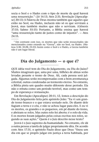 ˆ
Apendice                                                            213
                                                                 ´
socia o Seol e o Hades com o tipo de morte da qual havera
                 ˜      ´                             ˜
uma ressurreic¸ ao.1 ( Jo 14:13; Atos 2:31; Revelac¸ ao [Apocalip-
                                                ´
se] 20:13) A Palavra de Deus mostra tambem que aqueles que
    ˜                                       ˜ ´
estao no Seol, ou Hades, incluem nao so os que serviram a
      ´              ´                    ˜                 ˆ
Jeova, mas tambem muitos que nao o serviram. (Genesis
                                        ´                        ´
37:35; Salmo 55:15) Portanto, a Bıblia ensina que havera
                   ˜
“uma ressurreic¸ ao tanto de justos como de injustos”. — Atos
24:15.
                                              ˜    ˜                 ˜
   1 Em contraste com isso, os mortos que nao serao ressuscitados sao
                                            ˜
mencionados como estando na “Geena”, nao no Seol, ou Hades. (Ma-
                                                                   ´
teus 5:30; 10:28; 23:33) Assim como o Seol e o Hades, a Geena tambem
  ˜ ´
nao e um lugar literal.



                                      ´
           Dia do Julgamento — o que e?
         ´           ˆ                                           ´
QUE ideia voce tem do Dia do Julgamento, ou Dia do Juızo?
                                                 ˜                 ˜
Muitos imaginam que, uma por uma, bilhoes de almas serao
                                                               ´
levadas perante o trono de Deus. Ali, cada pessoa sera jul-
                         ˜
gada. Algumas serao recompensadas com a bem-aventuranca              ¸
celestial, outras condenadas ao tormento eterno. No entanto,
     ´                                                 ´
a Bıblia pinta um quadro muito diferente desse perıodo. Ela
  ˜                                ´       ´
nao o retrata como um perıodo terrıvel, mas como um tem-
                                     ˜
po de esperanca e restaurac¸ ao.
                   ¸
                 ˜                                           ˜
    Em Revelac¸ ao (Apocalipse) 20:11, 12, lemos a descric¸ ao do
                                         ´     ˜
Dia do Julgamento feita pelo apostolo Joao: “Eu vi um gran-
de trono branco e o que estava sentado nele. De diante dele
                           ´     ˜
fugiam a terra e o ceu, e nao se achou lugar para eles. E eu vi
                                                   ´
os mortos, os grandes e os pequenos, em pe diante do trono,
                                                     ´
e abriram-se rolos. Mas outro rolo foi aberto; e o rolo da vida.
E os mortos foram julgados pelas coisas escritas nos rolos, se-
                       ˜               ´
gundo as suas ac¸ oes.” Quem e o Juiz descrito nesse texto?
        ´ ´                                                            ´
    Jeova e o Juiz supremo da humanidade. No entanto, ele da
a outra pessoa a tarefa de julgar propriamente dita. De acordo
                               ´
com Atos 17:31, o apostolo Paulo disse que Deus “fixou um
                             ˆ
dia em que se propos julgar em justica a terra habitada, por
                                             ¸
 
