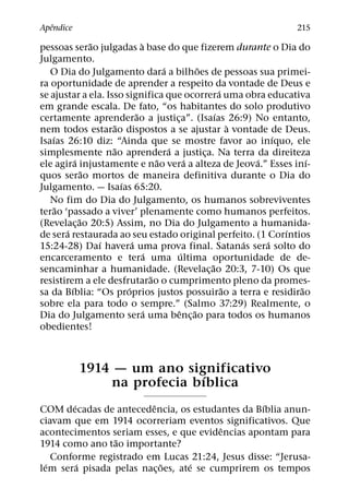 ˆ
Apendice                                                                      215
                  ˜              `
pessoas serao julgadas a base do que fizerem durante o Dia do
Julgamento.
                                          ´             ˜
   O Dia do Julgamento dara a bilhoes de pessoas sua primei-
ra oportunidade de aprender a respeito da vontade de Deus e
                                                                ´
se ajustar a ela. Isso significa que ocorrera uma obra educativa
em grande escala. De fato, “os habitantes do solo produtivo
                               ˜                              ´
certamente aprenderao a justica”. (Isaıas 26:9) No entanto,
                                              ¸
                       ˜                                            `
nem todos estarao dispostos a se ajustar a vontade de Deus.
    ´                                                                       ´
Isaıas 26:10 diz: “Ainda que se mostre favor ao inıquo, ele
                      ˜                     ´
simplesmente nao aprendera a justica. Na terra da direiteza
                                                          ¸
            ´                           ˜           ´                   ´         ´
ele agira injustamente e nao vera a alteza de Jeova.” Esses inı-
                ˜
quos serao mortos de maneira definitiva durante o Dia do
                         ´
Julgamento. — Isaıas 65:20.
   No fim do Dia do Julgamento, os humanos sobreviventes
      ˜
terao ‘passado a viver’ plenamente como humanos perfeitos.
              ˜
(Revelac¸ ao 20:5) Assim, no Dia do Julgamento a humanida-
        ´                                                                     ´
de sera restaurada ao seu estado original perfeito. (1 Corıntios
                    ´        ´                                        ´   ´
15:24-28) Daı havera uma prova final. Satanas sera solto do
                                    ´             ´
encarceramento e tera uma ultima oportunidade de de-
                                                            ˜
sencaminhar a humanidade. (Revelac¸ ao 20:3, 7-10) Os que
                                      ˜
resistirem a ele desfrutarao o cumprimento pleno da promes-
          ´                ´                                      ˜             ˜
sa da Bıblia: “Os proprios justos possuirao a terra e residirao
sobre ela para todo o sempre.” (Salmo 37:29) Realmente, o
                                   ´            ˆ     ˜
Dia do Julgamento sera uma benc¸ ao para todos os humanos
obedientes!



            1914 — um ano significativo
                             ´
                na profecia bıblica
         ´               ˆ                        ´
COM decadas de antecedencia, os estudantes da Bıblia anun-
ciavam que em 1914 ocorreriam eventos significativos. Que
                                         ˆ
acontecimentos seriam esses, e que evidencias apontam para
                 ˜
1914 como ano tao importante?
    Conforme registrado em Lucas 21:24, Jesus disse: “Jerusa-
  ´        ´               ˜       ´
lem sera pisada pelas nac¸ oes, ate se cumprirem os tempos
 